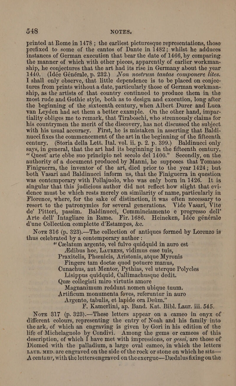 printed at Rome in 1478 ; the earliest picturesque representations, those prefixed to some of the cantos of Dante in 1482; whilst he adduces instances of German execution that bear the date of 1466, by comparing the manner of which with other pieces, apparently of earlier workman- ship, he conjectures that the art had its rise in Germany about the year 1440. (Idée Générale, p. 232.) Non nostrum tantas componere lites. I shall only observe, that little dependence is to be placed on conjec- tures from prints without a date, particularly those of German workman- ship, as the artists of that country continued to produce them in the most rude and Gothic style, both as to design and execution, long after the beginning of the sixteenth century, when Albert Durer and Luca van Leyden had set them a better example. On the other hand, impar- tiality obliges me to remark, that Tiraboschi, who strenuously claims for his countrymen the merit of the discovery, has not discussed the subject with his usual accuracy. First, he is mistaken in asserting that Baldi- nucci fixes the commencement of the art in the beginning of the fifteenth century. (Storia della Lett. Ital. vol. ii. p. 2. p. 399.) Baldinucci only says, in general, that the art had its beginning in the fifteenth century. “ Quest’ arte ebbe suo principio nel secolo del 1400.” Secondly, on the authority of a document produced by Manni, he supposes that Tomaso Finiguerra, the inventor of the art, died prior to the year 1424; but both Vasari and Baldinucci inform us, that the Finiguerra in question was contemporary with Pollajuolo, who was only born in 1426. It is singular that this judicious author did not reflect how slight that evi- dence must be which rests merely on similarity of name, particularly in Florence, where, for the sake of distinction, it was often necessary to resort to the patronymics for several generations. Vide Vasari, Vite de’ Pittori, passim. Baldinucci, Comminciamento e progresso dell’ Arte dell’ Intagliare in Rame. Fir. 1686. Heineken, Idée générale d’une Collection complette d’Estampes, &e. Note 316 (p. 323).—The collection of antiques formed by Lorenzo is thus celebrated by a contemporary author : “ Celatum argento, vel fulvo quidquid in auro est | Zdibus hoc, LAURENS, vidimus esse tuis, Praxitelis, Phoenicis, Aristonis, atque Myronis Fingere tam docta quod potuere manus, Cunachus, aut Mentor, Pythias, vel uterque Polycles Lisippus quidquid, Callimachusque dedit. Que collegisti miro virtutis amore Magnanimum reddunt nomen ubique tuum. Artificum monumenta foves, referuntur in auro Argento, tabulis, et lapide ora Detim.” F. Kamerlini, ap. Band. Kat. Bibl. Laur. iii. 545. Nort 817 (p. 323).—These letters appear on a cameo in onyx of different colours, representing the entry of Noah and his family into the ark, of which an engraving is given by Gori in his edition of the life of Michelagnolo by Condivi. Among the gems or cameos of this description, of which I have met with impressions, or gessi, are those of Diomed with the palladium, a large oval cameo, in which the letters LAUR. MED. are engraved on the side of the rock or stone on which he sits— Acentaur, with the letters engraved on the exergue—Dedalus fixing on the
