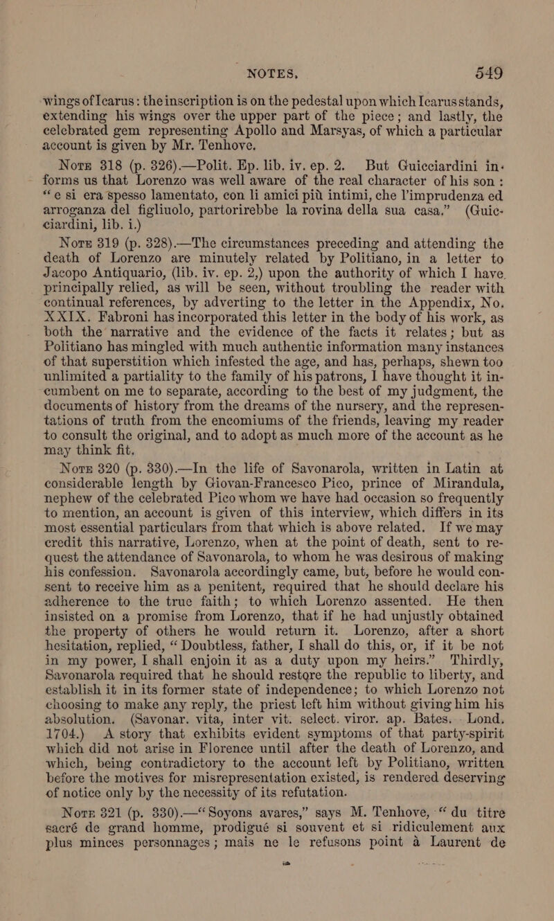 wings of Icarus: the inscription is on the pedestal upon which Icarusstands, extending his wings over the upper part of the piece; and lastly, the celebrated gem representing Apollo and Marsyas, of which a particular account is given by Mr. Tenhove. Nors 318 (p. 326)—Polit. Ep. lib. iv. ep. 2. But Guicciardini in: forms us that Lorenzo was well aware of the real character of his son : “e si era spesso lamentato, con li amici più intimi, che l’imprudenza ed arroganza del figliuolo, partorirebbe la rovina della sua casa.” (Guic- ciardini, lib. i.) Nor 319 (p. 328).—The circumstances preceding and attending the death of Lorenzo are minutely related by Politiano, in a letter to Jacopo Antiquario, (lib. iv. ep. 2,) upon the authority of which I have principally relied, as will be seen, without troubling the reader with continual references, by adverting to the letter in the Appendix, No. X XIX. Fabroni has incorporated this letter in the body of his work, as both the narrative and the evidence of the facts it relates; but as Politiano has mingled with much authentic information many instances of that superstition which infested the age, and has, perhaps, shewn too unlimited a partiality to the family of his patrons, I have thought it in- cumbent on me to separate, according to the best of my judgment, the documents of history from the dreams of the nursery, and the represen- tations of truth from the encomiums of the friends, leaving my reader to consult the original, and to adopt as much more of the account as he may think fit. Nor 320 (p. 330).—In the life of Savonarola, written in Latin at considerable length by Giovan-Francesco Pico, prince of Mirandula, nephew of the celebrated Pico whom we have had occasion so frequently to mention, an account is given of this interview, which differs in its most essential particulars from that which is above related. If we may credit this narrative, Lorenzo, when at the point of death, sent to re- quest the attendance of Savonarola, to whom he was desirous of making his confession. Savonarola accordingly came, but, before he would con- sent to receive him asa penitent, required that he should declare his adherence to the true faith; to which Lorenzo assented. He then insisted on a promise from Lorenzo, that if he had unjustly obtained the property of others he would return it. Lorenzo, after a short hesitation, replied, “ Doubtless, father, I shall do this, or, if it be not in my power, I shall enjoin it as a duty upon my heirs.” Thirdly, Savonarola required that he should restore the republic to liberty, and establish it in its former state of independence; to which Lorenzo not choosing to make any reply, the priest left him without giving him his absolution. (Savonar. vita, inter vit. select. viror. ap. Bates... Lond. 1704.) A story that exhibits evident symptoms of that party-spirit which did not arise in Florence until after the death of Lorenzo, and which, being contradictory to the account left by Politiano, written before the motives for misrepresentation existed, is rendered deserving of notice only by the necessity of its refutation. Nore 321 (p. 330). Soyons avares,” says M. Tenhove, “du titre sacré de grand homme, prodigué si souvent et si ridiculement aux plus minces personnages; mais ne le refusons point 4 Laurent de i