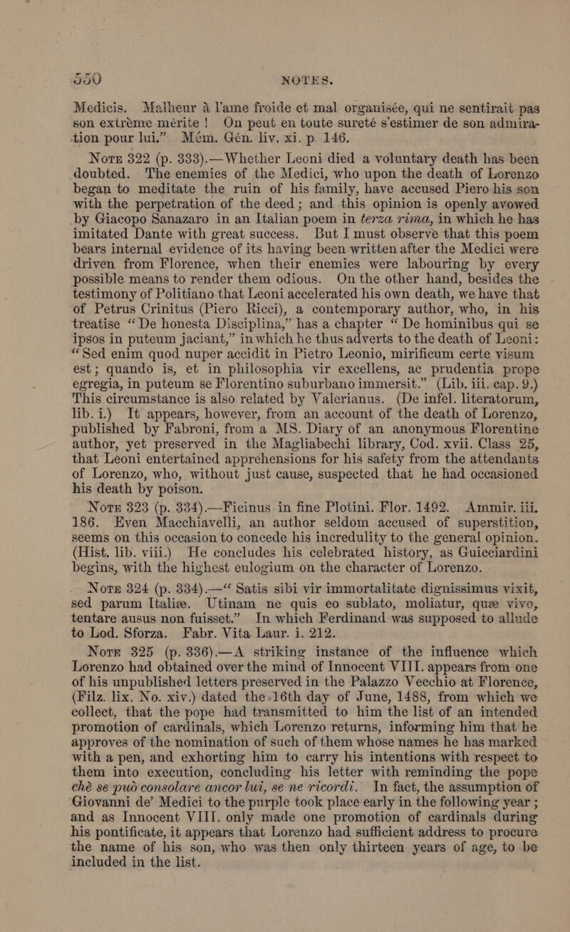 Medicis. Malheur a l’ame froide et mal organisée, qui ne sentirait pas son extrème mérite ! On peut en toute sureté s’estimer de son admira- tion pour lui.” Mém. Gén. liv, xi. p. 146. Noe 322 (p. 333).—Whether Leoni died a voluntary death has been doubted. The enemies of the Medici, who upon the death of Lorenzo began to meditate the ruin of his family, have accused Piero his son with the perpetration of the deed; and this opinion is openly avowed _by Giacopo Sanazaro in an Italian poem in terza rima, in which he has imitated Dante with great success. But I must observe that this poem bears internal evidence of its having been written after the Medici were driven from Florence, when their enemies were labouring by every possible means to render them odious. On the other hand, besides the testimony of Politiano that Leoni accelerated his own death, we have that ‘of Petrus Crinitus (Piero Ricci), a contemporary author, who, in his treatise “ De honesta Disciplina,” has a chapter “ De hominibus qui se ipsos in puteum jaciant,” in which he thus adverts to the death of Leoni: “Sed enim quod nuper accidit in Pietro Leonio, mirificum certe visum est; quando is, et in philosophia vir excellens, ac prudentia prope egregia, in puteum se Florentino suburbano immersit.” (Lib. ili. cap. 9.) This circumstance is also related by Valerianus. (De infel. literatorum, lib. i.) It appears, however, from an account of the death of Lorenzo, published by Fabroni, from a MS. Diary of an anonymous Florentine author, yet preserved in the Magliabechi library, Cod. xvii. Class 25, that Leoni entertained apprehensions for his safety from the attendants of Lorenzo, who, without just cause, suspected that he had occasioned his death by poison. Note 323 (p. 334) —Ficinus in fine Plotini. Flor. 1492. Ammir. iii. 186. Even Macchiavelli, an author seldom accused of superstition, seems on this occasion to concede his incredulity to the general opinion. (Hist, lib. viii.) He concludes his celebrated history, as Guicciardini begins, with the highest eulogium on the character of Lorenzo. Nore 324 (p. 334).—“ Satis sibi vir immortalitate dignissimus vixit, sed parum Italie. Utinam ne quis eo sublato, moliatur, que vivo, tentare ausus non fuisset.” In which Ferdinand was supposed to allude to Lod. Sforza. Fabr. Vita Laur. i. 212. Nore 325 (p. 336).—A striking instance of the influence which Lorenzo had obtained over the mind of Innocent VIII. appears from one of his unpublished letters preserved in the Palazzo Vecchio at Florence, (Filz. lix. No. xiv.) dated the» 16th day of June, 1488, from which we collect, that the pope had transmitted to him the list of an intended promotion of cardinals, which Lorenzo returns, informing him that he approves of the nomination of such of them whose names he has marked with a pen, and exhorting him to carry his intentions with respect to them into execution, concluding his letter with reminding the pope chè se può consolare ancor lui, se ne ricordi. In fact, the assumption of Giovanni de’ Medici to the purple took place early in the following year ; and as Innocent VIII. only made one promotion of cardinals during his pontificate, it appears that Lorenzo had sufficient address to procure the name of his son, who was then only thirteen years of age, to be included in the list.