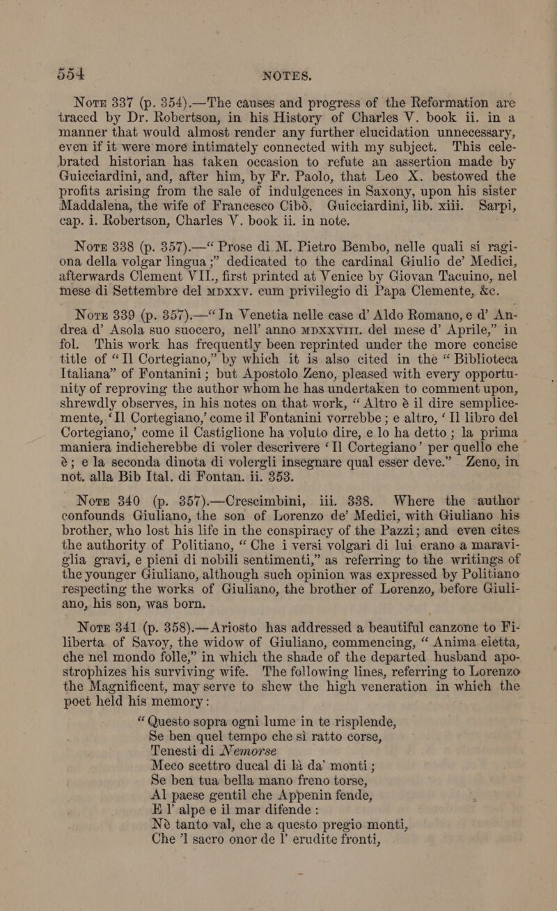 Note 337 (p. 354).—The causes and progress of the Reformation are traced by Dr. Robertson, in his History of Charles V. book ii. in a manner that would almost render any further elucidation unnecessary, even if it were more intimately connected with my subject. This cele- brated historian has taken occasion to refute an assertion made by Guicciardini, and, after him, by Fr. Paolo, that Leo X. bestowed the profits arising from the sale of indulgences in Saxony, upon his sister Maddalena, the wife of Francesco Cibò. Guicciardini, lib. xiii. Sarpi, cap. i. Robertson, Charles V. book ii. in note. | Nore 338 (p. 357).—* Prose di M. Pietro Bembo, nelle quali si ragi- ona della volgar lingua ;” dedicated to the cardinal Giulio de’ Medici, afterwards Clement VII., first printed at Venice by Giovan Tacuino, nel mese di Settembre del mpxxv. cum privilegio di Papa Clemente, &c. Noe 339 (p. 357).—“In Venetia nelle case d’ Aldo Romano, e d’ An- drea d’ Asola suo suocero, nell’ anno mpxxvirr. del mese d’ Aprile,” in fol. This work has frequently been reprinted under the more concise title of “Il Cortegiano,” by which it is also cited in the “ Biblioteca Italiana” of Fontanini; but Apostolo Zeno, pleased with every opportu- nity of reproving the author whom he has undertaken to comment upon, shrewdly observes, in his notes on that work, “ Altro è il dire semplice- mente, ‘Il Cortegiano, come il Fontanini vorrebbe ; e altro, ‘ Il libro del Cortegiano,’ come il Castiglione ha voluto dire, e lo ha detto ; la prima maniera indicherebbe di voler descrivere “Il Cortegiano’ per quello che è; e la seconda dinota di volergli insegnare qual esser deve.” Zeno, in not. alla Bib Ital. di Fontan. ii. 353. Note 340 (p. 857).—Crescimbini, iii. 838. Where the author confounds Giuliano, the son of Lorenzo de’ Medici, with Giuliano his brother, who lost his life in the conspiracy of the Pazzi; and even cites the authority of Politiano, “ Che i versi volgari di lui erano a maravi- glia gravi, e pieni di nobili sentimenti,” as referring to the writings of the younger Giuliano, although such opinion was expressed by Politiano respecting the works of Giuliano, the brother of Lorenzo, before Giuli- ano, his son, was born. Note 341 (p. 358).— Ariosto has addressed a beautiful canzone to Fi- liberta of Savoy, the widow of Giuliano, commencing, “ Anima eletta, che nel mondo folle,” in which the shade of the departed husband apo- strophizes his surviving wife. The following lines, referring to Lorenzo the Magnificent, may serve to shew the high veneration in which the poet held his memory: “Questo sopra ogni lume in te erbispaatie Se ben quel tempo che sì ratto corse, Tenesti di Nemorse Meco scettro ducal di là da’ monti ; Se ben tua bella mano freno torse, Al paese gentil che Appenin fende, E l’alpe e il mar difende : Nè tanto val, che a questo pregio monti, Che ’1 sacro onor de I’ erudite fronti,