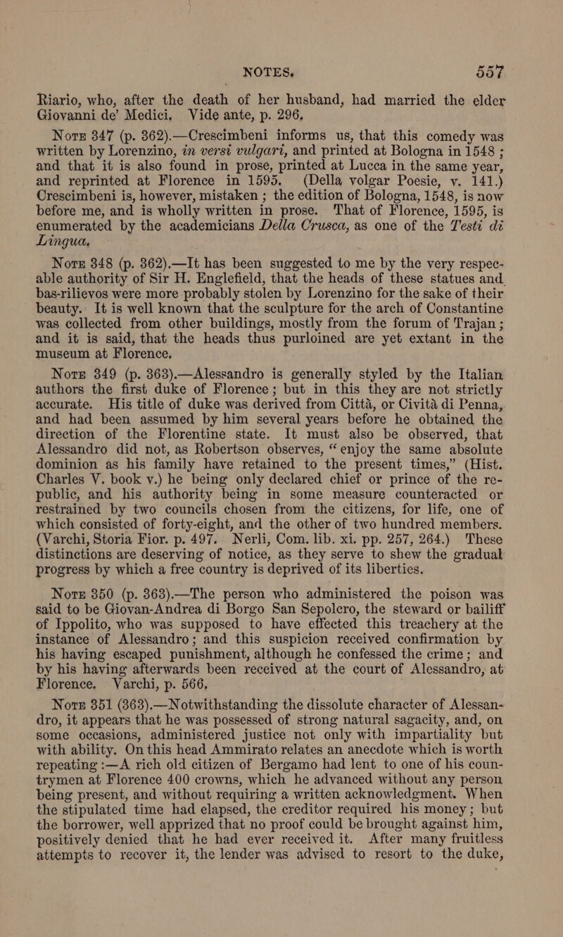 Riario, who, after the death of her husband, had married the elder Giovanni de’ Medici, Vide ante, p. 296, Nore 347 (p. 862).—Crescimbeni informs us, that this comedy was written by Lorenzino, in versi vulgari, and printed at Bologna in 1548 ; and that it is also found in prose, printed at Lucca in the same year, and reprinted at Florence in 1595. (Della volgar Poesie, v. 141.) Crescimbeni is, however, mistaken ; the edition of Bologna, 1548, is now before me, and is wholly written in prose. That of Florence, 1595, is enumerated by the academicians Della Crusca, as one of the Testi di Lingua, Nore 348 (p. 362).—It has been suggested to me by the very respec- able authority of Sir H. Englefield, that the heads of these statues and bas-rilievos were more probably stolen by Lorenzino for the sake of their beauty. It is well known that the sculpture for the arch of Constantine was collected from other buildings, mostly from the forum of Trajan ; and it is said, that the heads thus purloined are yet extant in the museum at Florence. Note 349 (p. 363).—Alessandro is generally styled by the Italian authors the first duke of Florence; but in this they are not strictly accurate. His title of duke was derived from Citta, or Civita di Penna, and had been assumed by him several years before he obtained the direction of the Florentine state. It must also be observed, that Alessandro did not, as Robertson observes, “enjoy the same absolute dominion as his family have retained to the present times,” (Hist. Charles V. book v.) he being only declared chief or prince of the re- public, and his authority being in some measure counteracted or restrained by two councils chosen from the citizens, for life, one of which consisted of forty-eight, and the other of two hundred members. (Varchi, Storia Fior. p. 497. Nerli, Com. lib. xi. pp. 257, 264.) These distinctions are deserving of notice, as they serve to shew the gradual progress by which a free country is deprived of its liberties. Nore 850 (p. 863).—The person who administered the poison was said to be Giovan-Andrea di Borgo San Sepolcro, the steward or bailiff of Ippolito, who was supposed to have effected this treachery at the instance of Alessandro; and this suspicion received confirmation by his having escaped punishment, although he confessed the crime; and by his having afterwards been received at the court of Alessandro, at Florence. Varchi, p. 566, Note 351 (363).—Notwithstanding the dissolute character of Alessan- dro, it appears that he was possessed of strong natural sagacity, and, on some occasions, administered justice not only with impartiality but with ability. On this head Ammirato relates an anecdote which is worth repeating :—A rich old citizen of Bergamo had lent to one of his coun- trymen at Florence 400 crowns, which he advanced without any person being present, and without requiring a written acknowledgment. When the stipulated time had elapsed, the creditor required his money; but the borrower, well apprized that no proof could be brought against him, positively denied that he had ever received it. After many fruitless attempts to recover it, the lender was advised to resort to the duke,