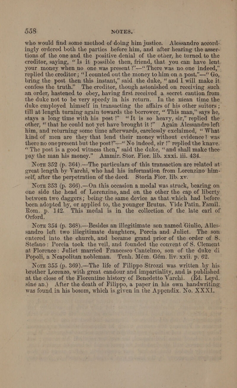 who would find some method of doing him justice. Alessandro accord-. ingly ordered both the parties before him, and after hearing the asser- tions of the one and the positive denial of the otaer, he turned to the creditor, saying, “Is it possible then, friend, that you can have lent. your money when no one was present ?’'—“ There was no one indeed,” replied the creditor ; “I counted out the money to him on a post.” —“ Go, bring the post then this instant,” said the duke, “and I will make it confess the truth.” The creditor, though astonished on receiving such an order, hastened to obey, having first received a secret caution from the duke not to be very speedy in his return. In the miean time the duke employed himself in transacting the affairs of his other suitors ; till at length turning again towards the borrower, “ This man,” says he, stays a long time with his post!” “It is so heavy, sir,” replied the . other, “that he could not yet have brought it!” Again Alessandro left him, and returning some time afterwards, carelessly exclaimed, “ What kind of men are they that lend their money without evidence? was there no one present but the post?’ — No indeed, sir !” replied the knave. “The post is a good witness then,” said the duke, “and shall make thee- pay the man his money.” Ammir. Stor. Fior. lib. xxxi. iii. 434. Norte 352 (p. 864).—The particulars of this transaction are related at: great length by Varchi, who had his information from Lorenzino him- self, after the perpetration of the deed. Storia Fior. lib. xv. Note 353 (p. 366).—On this occasion a medal was struck, bearing on one side the head of Lorenzino, and on the other the cap of liberty between two daggers; being the same device as that.which had before been adopted by, or applied to, the younger Brutus. Vide Patin. Famil. Rom. p. 142. This medal is in the collection of the late earl of Orford. Note 354 (p. 368).—Besides an illegitimate son named Giulio, Alles- sandro left two illegitimate daughters, Porcia and Juliet. The son entered into. the church, and became grand prior of the order of 8. Stefano: Porcia took the veil, and founded the convent of S. Clement at Florence: Juliet married Francesco Cantelmo, son of the duke di Popoli, a Neapolitan nobleman. Tenh. Mém. Gém. liv. xxii. p. 62. Note 355 (p. 369).—The life of Filippo Strozzi was written by his brother Lorenzo, with great candour and impartiality, and is published at the close of the Florentine history of Benedetto Varchi. (Ed. Leyd. sine an.) After the death of Filippo, a paper in his own handwriting was found in his bosom, which is given in the Appendix. No. XXXI.