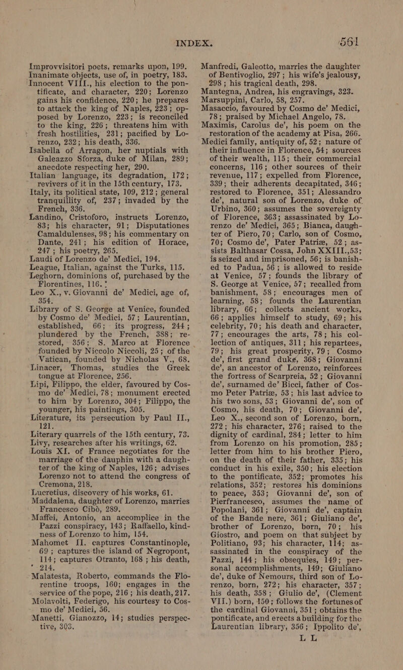 ì tificate, and character, 220; Lorenzo gains his confidence, 220; he prepares to attack the king of Naples, 223; op- posed by Lorenzo, 223; is reconciled to the king, 226; threatens him with fresh hostilities, 231; pacified by Lo- renzo, 232; his death, 336. Galeazzo Sforza, duke of Milan, 289; anecdote respecting her, 290. revivers of it in the 15th century, 173. tranquillity of, 237; invaded by the French, 336. 83; his character, 91; Disputationes Camaldulenses, 98; his commentary on Dante, 241; his edition of Horace, 247 ; his poetry, 265. Florentines, 116. ° 354, by Cosmo de’ Medici, 57; Laurentian, established, 66; its progress, 244; plundered by the French, 388; re- founded by Niccolo Niccoli, 25; of the Vatican, founded by Nicholas V., 68. tongue at Florence, 256. mo de’ Medici, 78; monument erected to him by Lorenzo, 304; Filippo, the younger, his paintings, 305. 121. marriage of the dauphin with a daugh- ter of the king of Naples, 126; advises Lorenzo not to attend the congress of Cremona, 218. Francesco Cibo, 289, Pazzi conspiracy, 143; Raffaello, kind- ness of Lorenzo to him, 154. 69; captures the island of Negropont, 114; captures Otranto, 168 ; his death, 214. rentine troops, 160; engages in the service of the pope, 216; his death, 217. mo de’ Medici, 56. tive, 303. Manfredi, Galeotto, marries the daughter of Bentivoglio, 297 ; his wife’s jealousy, 298 ; his tragical death, 298. Mantegna, Andrea, his engravings, 323. Marsuppini, Carlo, 58, 257. Masaccio, favoured by Cosmo de’ Medici, 78; praised by Michael Angelo, 78. Maximis, Carolus de’, his poem on the restoration of the academy at Pisa, 266. Medici family, antiquity of, 52; nature of their influence in Florence, 54; sources of their wealth, 115; their commercial concerns, 116; other sources of their revenue, 117; expelled from Florence, 339; their adherents decapitated, 346; restored to Florence, 351; Alessandro de’, natural son of Lorenzo, duke of. Urbino, 360; assumes the sovereignty of Florence, 363; assassinated by Lo- renzo de’ Medici, 365; Bianca, daugh- ter of Piero, 70; Carlo, son of Cosmo, 70; Cosmo de’, Pater Patriz, 52; as- sists Balthasar Cossa, John XXIII.,53; is seized and imprisoned, 56; is banish- ed to Padua, 56; is allowed to reside at Venice, 57; founds the library of S. George at Venice, 57; recalled from banishment, 58; encourages men of learning, 58; founds the Laurentian library, 66; collects ancient works, 66; applies himself to study, 69; his celebrity, 70; his death and character, 77; encourages the arts, 78; his col- lection of antiques, 311; his repartees, 79; his great prosperity, 79; Cosmo de’, first grand dukg, 368; Giovanni de’, an ancestor of Lorenzo, reinforces the fortress of Scarpreia, 52; Giovanni de’, surnamed de’ Bicci, father of Cos- mo Peter Patriz, 53; his last advice to his two sons, 53; Giovanni de’, son of Cosmo, his death, 70; Giovanni de’, Leo X., second son of Lorenzo, born, 272; his character, 276; raised to the dignity of cardinal, 284; letter to him from Lorenzo on his promotion, 285; letter from him to his brother Piero, on the death of their father, 335; his conduct in his exile, 350; his election to the pontificate, 352; promotes his relations, 352; restores his dominions to peace, 353; Giovanni de’, son of Pierfrancesco, assumes the name of Popolani, 361; Giovanni de’, captain of the Bande nere, 361; Giuliano de’, brother of Lorenzo, born, 70; his Giostro, and poem on that subject by Politiano, 93; his character, 114; as- sassinated in the conspiracy of the Pazzi, 144; his obsequies, 149; per- sonal accomplishments, 149; Giuliano de’, duke of Nemours, third son of Lo- renzo, born, 272; his character, 357; his death, 358; Giulio de’, (Clement VII.) born, 150; follows the fortunesof the cardinal Giovanni, 351; obtains the pontificate, and erects abuilding for the Laurentian library, 356; Ippolito de’, LL