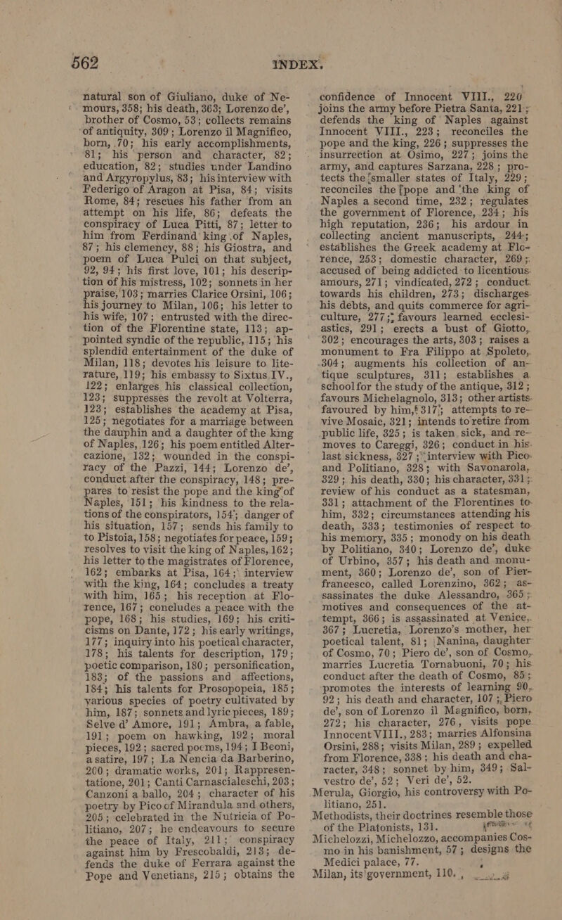 natural son of Giuliano, duke of Ne- mours, 358; his death, 363; Lorenzo de’, brother of Cosmo, 53; collects remains ‘of antiquity, 309; Lorenzo il Magnifico, born, .70; his early accomplishments, 81; his person and character, 82; education, 82; studies under Landino and Argyropylus, 83; hisinterview with Federigo of Aragon at Pisa, 84; visits Rome, 84; rescues his father from an attempt on his life, 86; defeats the conspiracy of Luca Pitti, 87; letter to him from Ferdinand king .of Naples, 87; his clemency, 88; his Giostra, and poem of Luca Pulci on that subject, 92, 94; his first love, 101; his descrip- tion of his mistress, 102; sonnets in her praise, 103; marries Clarice Orsini, 106; his journey to Milan, 106; his letter to his wife, 107; entrusted with the direc- tion of the Florentine state, 113; ap- pointed syndic of the republic, 115; ‘his splendid entertainment of the duke of Milan, 118; devotes his leisure to. lite- rature, 119; his embassy to Sixtus IV., 122; enlarges his classical collection, 123; suppresses the revolt at Volterra, 123; establishes the academy at Pisa, 125; negotiates for a marriage between the dauphin and a daughter of the king of Naples, 126; his poem entitled Alter- cazione, 132; wounded in the conspi- racy of the Pazzi, 144; Lorenzo de’, conduct after the conspiracy, 148; pre- pares to resist the pope and the king”of Naples, 151; his kindness to the rela- tions of the conspirators, 154; danger of his situation, 157; sends his family to to Pistoia, 158; negotiates for peace, 159; resolves to visit the king of Naples, 162; his letter to the magistrates of Florence, 162; embarks at Pisa, 164;° interview with the king, 164; concludes a treaty with him, 165; his reception at Flo- rence, 167; concludes a peace with the pope, 168; his studies, 169; his criti- cisms on Dante, 172; his early writings, 177; inquiry into his poetical character, 178; his talents for description, 179; poetic comparison, 180; personification, 183; of the passions and affections, 184; his talents for Prosopopeia, 185; various species of poetry cultivated by him, 187; sonnets and lyric pieces, 189; Selve d’ Amore, 191; Ambra, a fable, 191; poem on hawking, 192; moral pieces, 192; sacred poems, 194; I Beoni, asatire, 197; La Nencia da Barberino, 200; dramatic works, 201; Rappresen- tatione, 201; Canti Carnascialeschi, 203; Canzoni a ballo, 204; character of his poetry by Pico of Mirandula and others, 205; celebrated in the Nutricia of Po- litiano, 207; he endeavours to secure the peace of Italy, 211; conspiracy against him by Frescobaldi, 213; de- fends the duke of Ferrara against the Pope and Venetians, 215; obtains the confidence of Innocent VIII., 220 joins the army before Pietra Santa, 221;; defends the king of Naples against Innocent VIII., 223; reconciles the pope and the king, 226; suppresses the insurrection at. Osimo, 227; joins the army, and captures Sarzana, 228 ; pro- tects the {smaller states of Italy, 229; reconciles the [pope and ‘the king of Naples a second time, 232; regulates the government of Florence, 234; his high reputation, 236; his ardour in collecting ancient manuscripts, 244; establishes the Greek academy at Flo- rence, 253; domestic character, 269 ;. accused of being addicted to licentious. amours, 271; vindicated, 272; conduct: towards his children, 273; discharges. his debts, and quits commerce for agri- culture, 277;; favours learned ecclesi- astics, 291; erects a bust of Giotto, 302; encourages the arts, 303; raises a monument to Fra Filippo at Spoleto,. .304; augments his collection of an- tique sculptures, 311; establishes a. school for the study of the antique, 312 ; favours Michelagnolo, 313; other artists. favoured by him,* 317’; attempts to re- vive Mosaic, 321; intends to retire from public life, 325; is taken. sick, and re- moves to Careggi, 326; conduct in his- last sickness, 327 ; ‘interview with Pico. and Politiano, 328; with Savonarola, 329; his death, 330; his character, 331 ;: review of his conduct as a statesman, 831; attachment of the Florentines to. him, 332; circumstances attending his death, 333; testimonies of respect to- his memory, 335; monody on his death by Politiano, 340; Lorenzo de’, duke of Urbino, 357; his death and monu- ment, 360; Lorenzo de’, son of Pier- francesco, called Lorenzino, 362; as- sassinates the duke Alessandro, 365 ; motives and consequences of the at- tempt, 366; is assassinated at Venice,. 367; Lucretia, Lorenzo’s mother, her poetical talent, $1; | Nanina, daughter of Cosmo, 70; Piero de’, son of Cosmo, marries Lucretia Tornabuoni, 70; his conduct after the death of Cosmo, 85; promotes the interests of learning 90, 92; his death and character, 107 ;. Piero de’, son of Lorenzo il Magnifico, born, 272; his character, 276, visits pope Innocent VIII., 283; marries Alfonsina Orsini, 288; visits Milan, 289; expelled from Florence, 338; his death and cha- racter, 348; sonnet by him, 349; Sal- vestro de’, 52; Veri de’, 52. . Merula, Giorgio, his controversy with Po- litiano, 251. Methodists, their doctrines resemble those of the Platonists, 131. prese “4 Michelozzi, Michelozzo, accompanies Cos- mo in his banishment, 57; designs the Medici palace, 77. È Milan, its!]government, 110, , rica