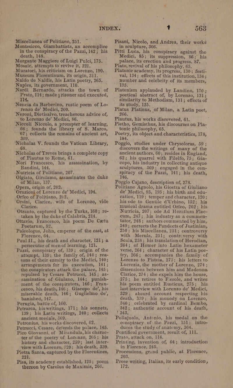 Miscellanea of Politiano, 251. Montesicco, Giambattista, an accomplice in the conspiracy of the Pazzi, 142; his death, 148. Morgante Maggiore of Luigi Pulci, 175. Mosaic, attempts to revive it, 321. Muratori, his criticism on Lorenzo, 190. Museum Florentinum, its origin, 311. Naldo de Naldis, his Latin poetry, 265. Naples, its government, 110. Nardi Bernardo, attacks the town of Prato, 114; made prisoner and executed, Nencia da Barberino, rustic poem of Lo- renzo de’ Medici, 200. ‘Neroni, Dietisalvo, treacherous advice of, to Lorenzo de’ Medici, 86. Niccoli Niccolo, a prompter of learning, 66; founds the library of S. Marco, 67; collects the remains of ancient art, 309. ‘Nicholas V. founds the Vatican Library, 68. Nicholas of Treves brings a complete copy of Plautus to Rome, 61. Nori Francesco, his assassination, by Bandini, 144. Nutricia of Politiano, 207. Olgiato, Girolamo, assassinates the duke of Milan, 137. Opera, origin of, 202. Orazioni of Lorenzo de’ Medici, 194. Orfeo of Politiano, 202. ‘Orsini, Clarice,. wife of Lorenzo, vide Clarice. Otranto, captured by the Turks, 160; re- taken by the duke of Calabria, 214, Ottavio, Francesco, his poem De Catu Poetarum, 92. Paleologus, John, emperor of the east, at Florence, 64. Paul II., his death and character, 121; a persecutor of men of learning, 121. Pazzi, conspiracy of, 139; origin of the ‘ attempt, 139; the family of, 140; rea- sons of their enmity to the Medici, 140; arrangements for its. execution; 141; the conspirators attack the palace, 145; repulsed by Cesare Petrucci, 145; as- sassination of Giulano, 144; punish- ment of the conspirators, 146; Fran- cesco, his death, 146; Giacopo de’, his miserable death, 146; Guglielmo de’, » banished, 147. Perugia, battle of, 160. Petrarca, his writings, 171; his sonnets, 139; his Latin writings, 240; collects ancient medals, 309, Petronius, his works discovered, 62. Petrucci, Cesare, defends the palace, 145. ‘Pico Giovanni, of Mirandula, his charac- ter of the poetry of Lorenzo, 205; his history and character, 259; last inter- view with Lorenzo, 329; his death, 339. Pietra Santa, captured by the Florentines, 221 Pisa, its academy established, 125; poem thereon by Carolus de Maximis, 266, 563 Pisani, Nicolo, and Andrea, their works in sculpture, 306. Pitti Luca, his conspiracy against the Medici, 85; its suppression, 86; his palace, its erection and progress. 87. Plato, revival of his philosophy, 65. Platonic academy, its progress, 130-; festi- val, 134; effects of this institution, 134; REN and celebrity of its members, 5. Platonism applauded by Landino, 130 ; poetical abstract of, by Lorenzo, 131; similarity to Methodism, 131; effects of its study, 135. Platus Platinus, of Milan, a Latin poet, 266. Plautus, his works discovered, 61. Pletho, Gemisthus, his discourses on Pla- tonic philosophy, 65. ae its object and characteristics, 178, 84. Poggio, studies under Chrysoloras, 59 ; discovers the writings of many of the ancient authors, 60; resides in England, 62; his quarrel with Filelfo, 75; Gia- copo, his industry in collecting antique sculptures, 309; engaged in the con- = of the Pazzi, 141; his death, Poggio Cajano, description of, 278. Politiano Agnolo, his Giostra of Giuliano de’ Medici, 93, 195; his birth and edu- cation, 119; temper and character, 120; his ode to Gentile d’Urbino, 152; his musical drama entitled Orfeo, 202; his Nutricia, 207; ode Ad Horatium Flac- cum, 247; his industry as a commen- tator, 248; authors commented by him, 249; corrects the Pandects of Justinian, 250; bis Miscellanea, 251; controversy with Merula, 251; controversy with Scala, 258; his translation of Herodian, 264; of Homer into Latin hexameter verse, 264; character of his Latin poe- try, 266; accompanies the family of Lorenzo to Pistoia, 273; his letters to Lucrezia, the mother of Lorenzo, 274; dissensions between him and Madonna. Clarice, 274; she expels him the house, 275;. he retires to Fiesole, and writes: his poem entitled Rusticus, 275; his last interview with Lorenzo de’ Medici, 329; absurd account respecting his death, 339; his monody on Lorenzo, 340; celebrated by cardinal Bembo, 342; authentic account of his death, 1 343, Pollajuolo, Antonio, his medal on the conspiracy of: the Pazzi, 151; intro» duces the study of anatomy, 304. Pontifical government, result of, 111. Prato, attack on, 114. Printing, invention of, 64; introduction in Florence, 245. Processions, grand public, at Florence, 203 Prose writing, Italian, its early condition, 172,