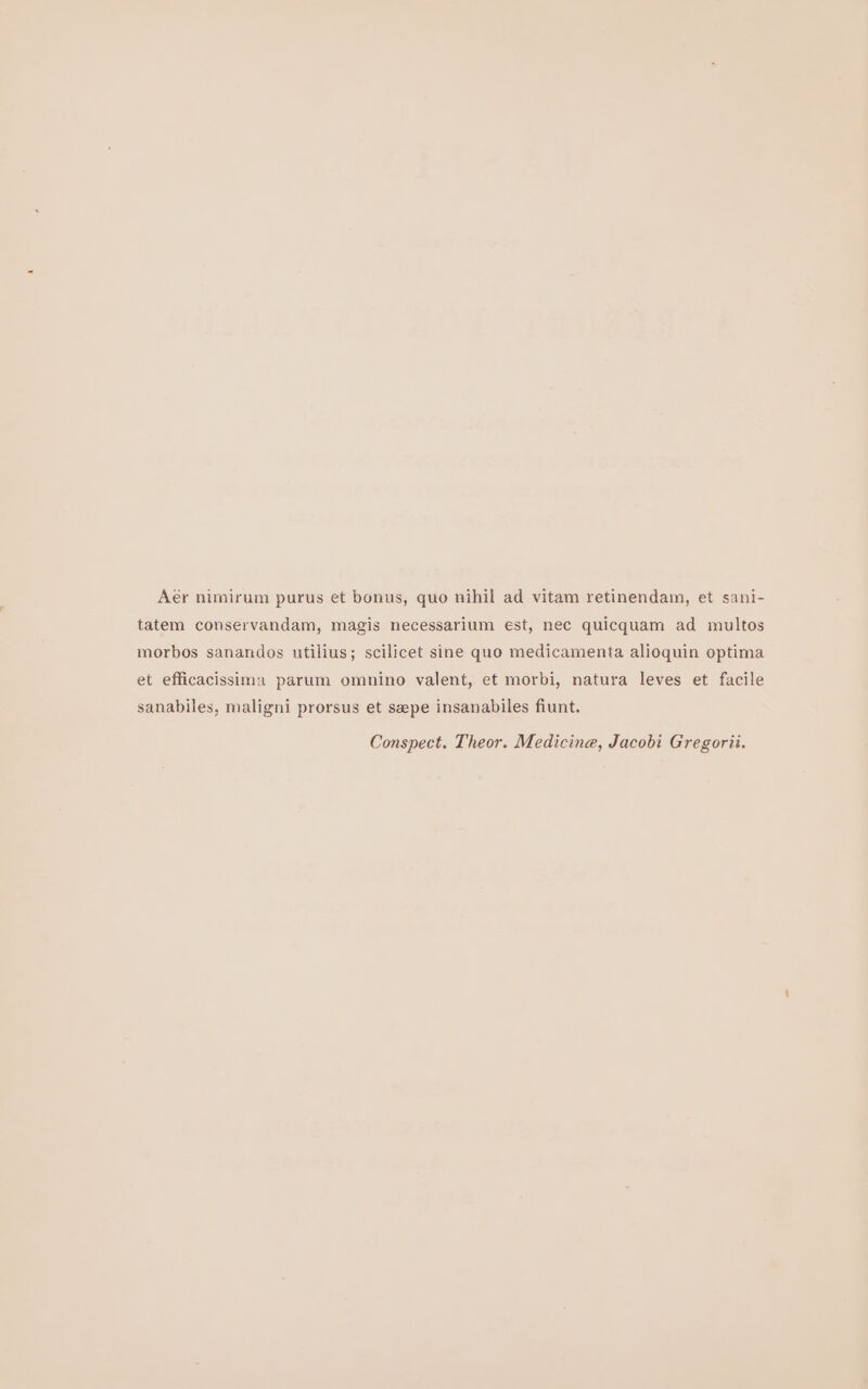 Aér nimirum purus et bonus, quo nihil ad vitam retinendam, et sani- tatem conservandam, magis necessarium est, nec quicquam ad multos morbos sanandos utilius; scilicet sine quo medicamenta alioquin optima et efficacissima parum omnino valent, et morbi, natura leves et facile sanabiles, maligni prorsus et seepe insanabiles fiunt. Conspect. Theor. Medicina, Jacobi Gregorii.