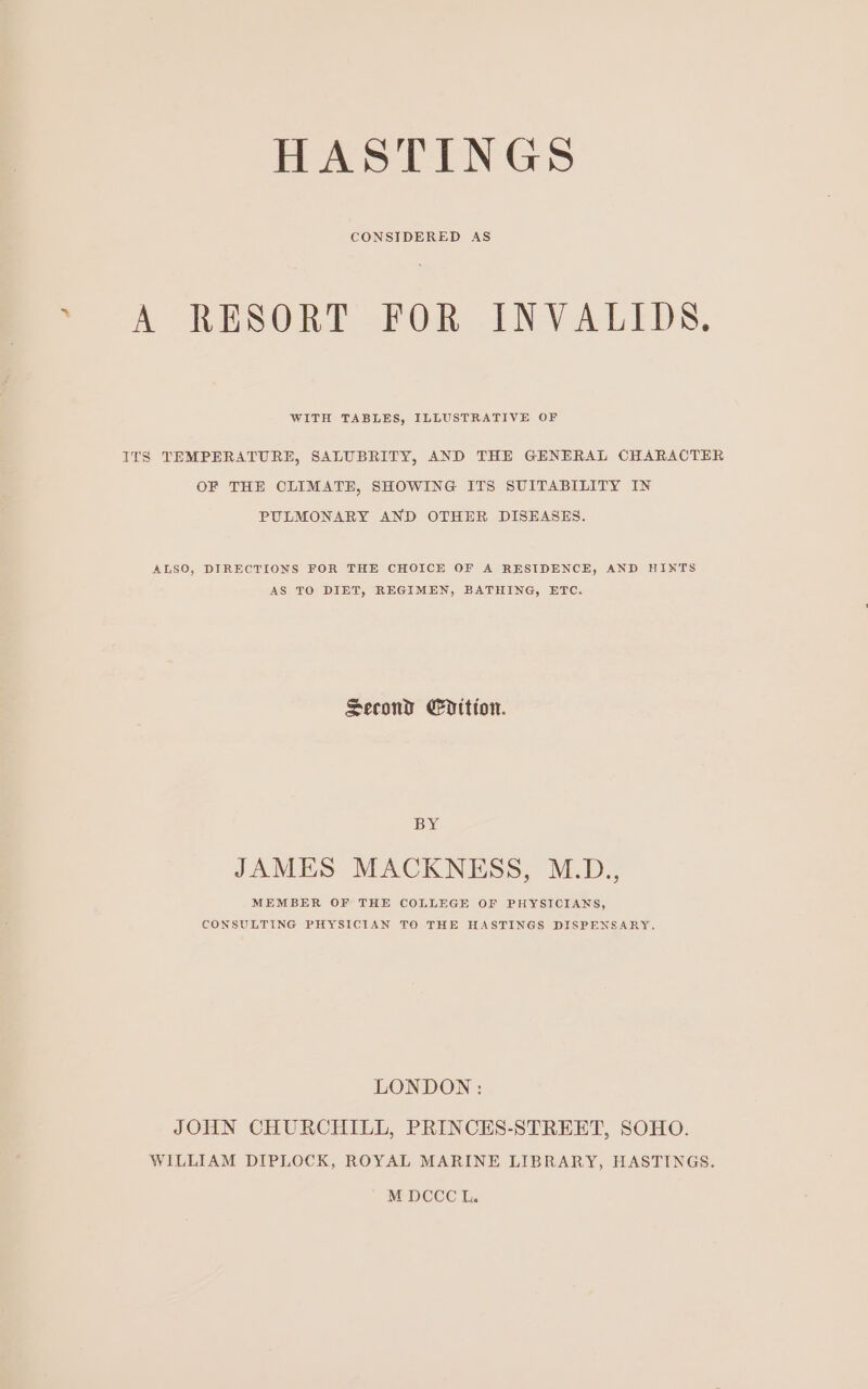 A RESORT FOR INVALIDS. WITH TABLES, ILLUSTRATIVE OF ITS TEMPERATURE, SALUBRITY, AND THE GENERAL CHARACTER OF THE CLIMATE, SHOWING ITS SUITABILITY IN PULMONARY AND OTHER DISEASES. ALSO, DIRECTIONS FOR THE CHOICE OF A RESIDENCE, AND HINTS AS TO DIET, REGIMEN, BATHING, ETC. Second Cdition. BY JAMES MACKNESS, M.D., MEMBER OF THE COLLEGE OF PHYSICIANS, CONSULTING PHYSICIAN TO THE HASTINGS DISPENSARY. LONDON: JOHN CHURCHILL, PRINCES-STREET, SOHO. WILLIAM DIPLOCK, ROYAL MARINE LIBRARY, HASTINGS.