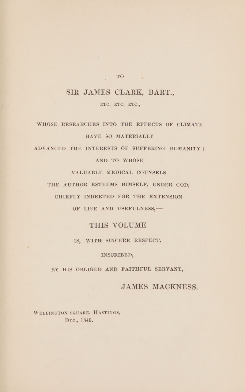 TO SIR JAMES CLARK, BART., ETC. ETC. ETC., WHOSE RESEARCHES INTO THE EFFECTS OF CLIMATE HAVE SO MATERIALLY ADVANCED THE INTERESTS OF SUFFERING HUMANITY 3; AND TO WHOSE VALUABLE MEDICAL COUNSELS THE AUTHOR ESTEEMS HIMSELF, UNDER GOD, CHIEFLY INDEBTED FOR THE EXTENSION OF LIFE AND USEFULNESS,— THIS VOLUME 1s, WITH SINCERE RESPECT, INSCRIBED, BY HIS OBLIGED AND FAITHFUL SERVANT, JAMES MACKNESS. WELLINGTON-SQUARE, HASTINGS, Dec., 1849.