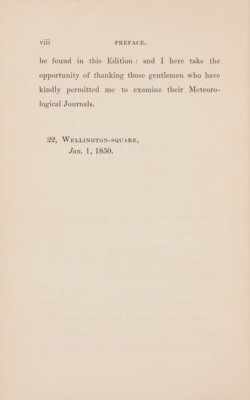 be found in this Edition: and I here take the opportunity of thanking those gentlemen who have kindly permitted me to examine their Meteoro- logical Journals. 22, WELLINGTON-SQUARE, Jan. 1, 1850.