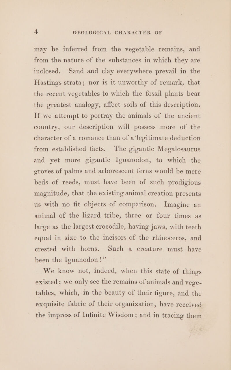 may be inferred from the vegetable remains, and from the nature of the substances in which they are inclosed. Sand and clay everywhere prevail in the Hastings strata; nor is it unworthy of remark, that the recent vegetables to which the fossil plants bear the greatest analogy, affect soils of this description. If we attempt to portray the animals of the ancient country, our description will possess more of the character of a romance than of a‘legitimate deduction from established facts. ‘The gigantic Megalosaurus and yet more gigantic Iguanodon, to which the groves of palms and arborescent ferns would be mere beds of reeds, must have been of such prodigious magnitude, that the existing animal creation presents us with no fit objects of comparison. Imagine an animal of the lizard tribe, three or four times as large as the largest crocodile, having jaws, with teeth equal in size to the incisors of the rhinoceros, and crested with horns. Such a creature must have been the Iguanodon !” We know not, indeed, when this state of things existed; we only see the remains of animals and vege- tables, which, in the beauty of their figure, and the exquisite fabric of their organization, have received the impress of Infinite Wisdom ; and in tracing them