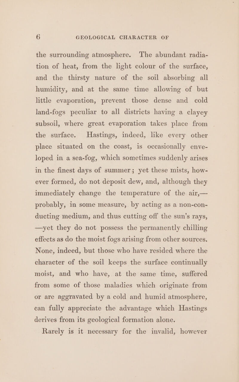 the surrounding atmosphere. The abundant radia- tion of heat, from the light colour of the surface, and the thirsty nature of the soil absorbing all humidity, and at the same time allowing of but little evaporation, prevent those dense and cold land-fogs peculiar to all districts having a clayey subsoil, where great evaporation takes place from the surface. Hastings, indeed, like every other place situated on the coast, is occasionally enve- loped in a sea-fog, which sometimes suddenly arises in the finest days of summer; yet these mists, how- ever formed, do not deposit dew, and, although they immediately change the temperature of the air,— probably, in some measure, by acting as a non-con- ducting medium, and thus cutting off the sun’s rays, —yet they do not possess the permanently chilling effects as do the moist fogs arising from other sources. None, indeed, but those who have resided where the character of the soil keeps the surface continually moist, and who have, at the same time, suffered from some of those maladies which originate from or are aggravated by a cold and humid atmosphere, can fully appreciate the advantage which Hastings derives from its geological formation alone. Rarely is it necessary for the invalid, however