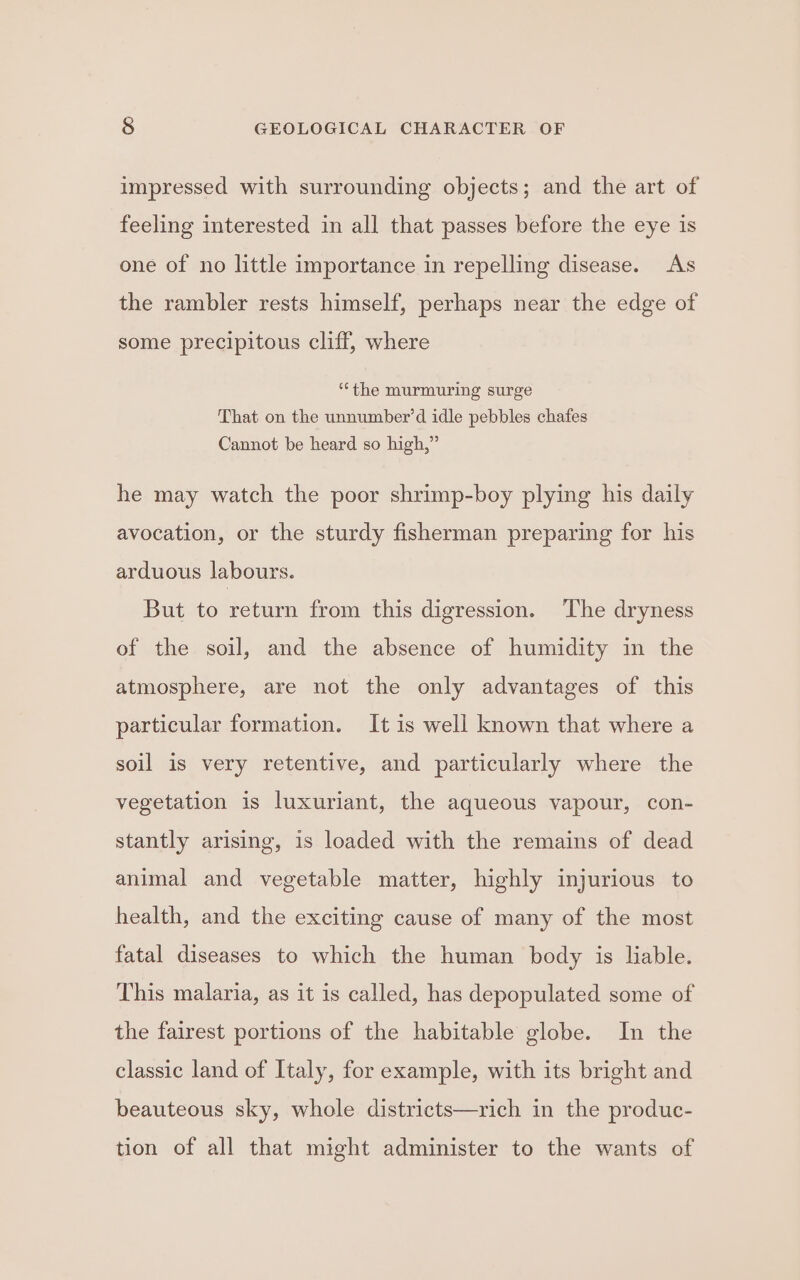 impressed with surrounding objects; and the art of feeling interested in all that passes before the eye is one of no little importance in repelling disease. As the rambler rests himself, perhaps near the edge of some precipitous cliff, where “the murmuring surge That on the unnumber’d idle pebbles chafes Cannot be heard so high,” he may watch the poor shrimp-boy plying his daily avocation, or the sturdy fisherman preparing for his arduous labours. But to return from this digression. The dryness of the soil, and the absence of humidity in the atmosphere, are not the only advantages of this particular formation. It is well known that where a soil is very retentive, and particularly where the vegetation is luxuriant, the aqueous vapour, con- stantly arising, 1s loaded with the remains of dead animal and vegetable matter, highly injurious to health, and the exciting cause of many of the most fatal diseases to which the human body is liable. This malaria, as it is called, has depopulated some of the fairest portions of the habitable globe. In the classic land of Italy, for example, with its bright and beauteous sky, whole districts—rich in the produc- tion of all that might administer to the wants of