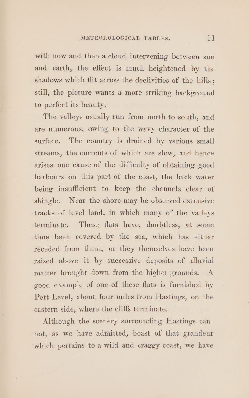 with now and then a cloud intervening between sun and earth, the effect is much heightened by the shadows which flit across the declivities of the hills; still, the picture wants a more striking background to perfect its beauty. The valleys usually run from north to south, and are numerous, owing to the wavy character of the surface. ‘The country is drained by various small streams, the currents of which are slow, and hence arises one cause of the difficulty of obtaining good harbours on this part of the coast, the back water being insufficient to keep the channels clear of shingle. Near the shore may be observed extensive tracks of level land, in which many of the valleys terminate. These flats have, doubtless, at some time been covered by the sea, which has either receded from them, or they themselves have been raised above it by successive deposits of alluvial matter brought down from the higher grounds. A good example of one of these flats is furnished by Pett Level, about four miles from Hastings, on the eastern side, where the cliffs terminate. Although the scenery surrounding Hastings can- not, as we have admitted, boast of that grandeur which pertains to a wild and craggy coast, we have