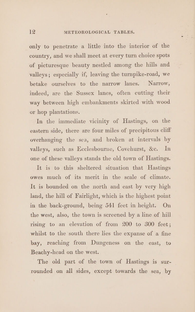 only to penetrate a little into the interior of the country, and we shall meet at every turn choice spots of picturesque beauty nestled among the hills and valleys; especially if, leaving the turnpike-road, we betake ourselves to the narrow lanes. Narrow, indeed, are the Sussex lanes, often cutting their way between high embankments skirted with wood or hop plantations. In the immediate vicinity of Hastings, on the eastern side, there are four miles of precipitous cliff overhanging the sea, and broken at intervals by valleys, such as Ecclesbourne, Covehurst, &amp;c. In one of these valleys stands the old town of Hastings. It is to this sheltered situation that Hastings owes much of its merit in the scale of climate. It is bounded on the north and east by very high land, the hill of Fairlight, which is the highest point in the back-ground, being 541 feet in height. On the west, also, the town is screened by a line of hill rising to an elevation of from 200 to 300 feet; whilst to the south there lies the expanse of a fine bay, reaching from Dungeness on the east, to Beachy-head on the west. The old part of the town of Hastings is sur- rounded on all sides, except towards the sea, by