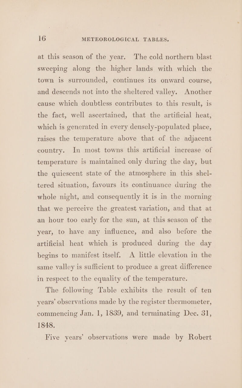 at this season of the year. The cold northern blast sweeping along the higher lands with which the town is surrounded, continues its onward course, and descends not into the sheltered valley. Another cause which doubtless contributes to this result, is the fact, well ascertained, that the artificial heat, which is generated in every densely-populated place, raises the temperature above that of the adjacent country. In most towns this artificial increase of temperature is maintained only during the day, but the quiescent state of the atmosphere in this shel- tered situation, favours its continuance during the whole night, and consequently it is in the morning that we perceive the greatest variation, and that at an hour too early for the sun, at this season of the year, to have any influence, and also before the artificial heat which is produced during the day begins to manifest itself. A little elevation in the same valley is sufficient to produce a great difference in respect to the equality of the temperature. The following Table exhibits the result of ten years’ observations made by the register thermometer, commencing Jan. 1, 1839, and terminating Dee. ol, 1848. Five years’ observations were made by Robert