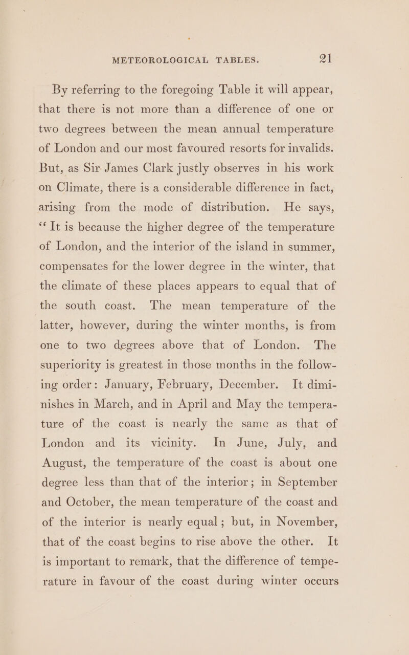 By referring to the foregoing Table it will appear, that there is not more than a difference of one or two degrees between the mean annual temperature of London and our most favoured resorts for invalids. But, as Sir James Clark justly observes in his work on Climate, there is a considerable difference in fact, arising from the mode of distribution. He says, ‘* It is because the higher degree of the temperature of London, and the interior of the island in summer, compensates for the lower degree in the winter, that the climate of these places appears to equal that of the south coast. The mean temperature of the ‘latter, however, during the winter months, is from one to two degrees above that of London. The superiority is greatest in those months in the follow- ing order: January, February, December. It dimi- nishes in March, and in April and May the tempera- ture of the coast is nearly the same as that of London and its vicinity. In June, July, and August, the temperature of the coast is about one degree less than that of the interior; in September and October, the mean temperature of the coast and of the interior is nearly equal; but, in November, that of the coast begins to rise above the other. It is important to remark, that the difference of tempe- rature in favour of the coast during winter occurs