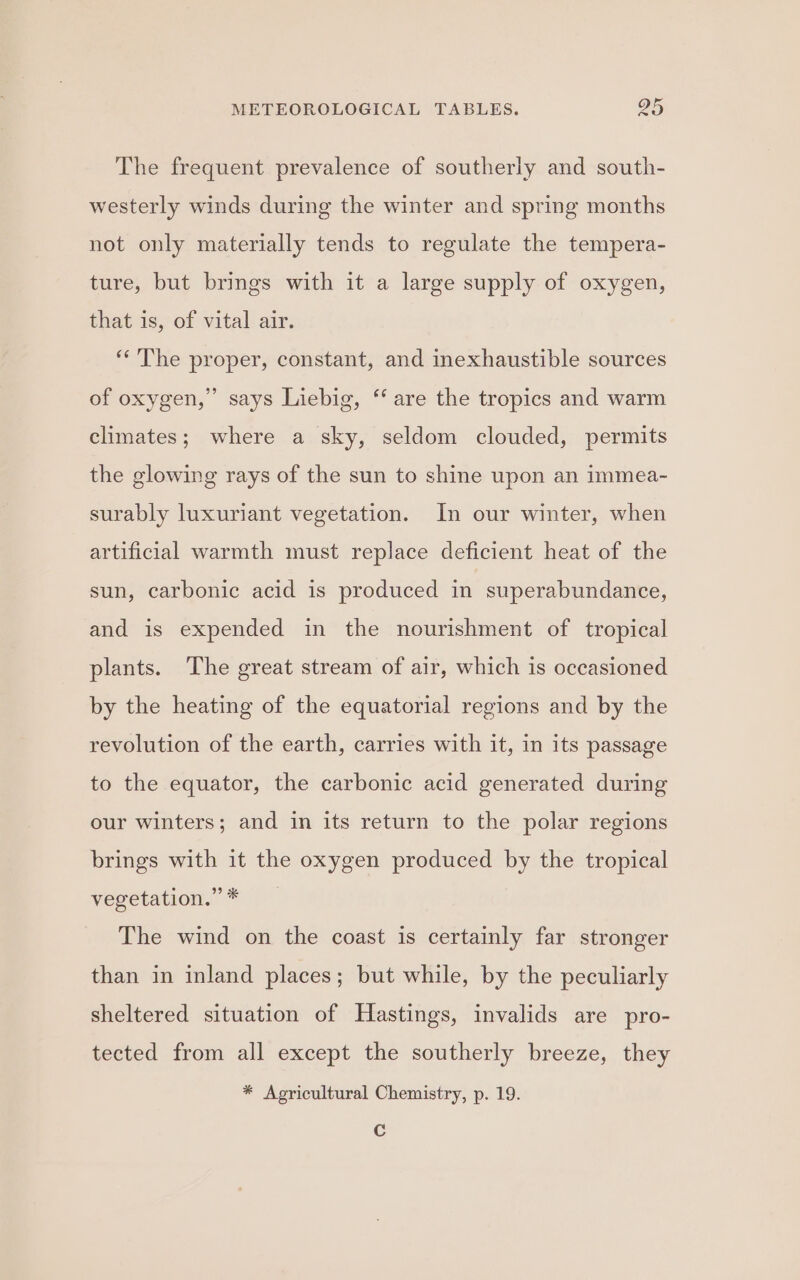The frequent prevalence of southerly and south- westerly winds during the winter and spring months not only materially tends to regulate the tempera- ture, but brings with it a large supply of oxygen, that is, of vital air. ‘The proper, constant, and inexhaustible sources of oxygen,” says Liebig, ‘ are the tropics and warm climates; where a sky, seldom clouded, permits the glowing rays of the sun to shine upon an immea- surably luxuriant vegetation. In our winter, when artificial warmth must replace deficient heat of the sun, carbonic acid is produced in superabundance, and is expended in the nourishment of tropical plants. The great stream of air, which is occasioned by the heating of the equatorial regions and by the revolution of the earth, carries with it, in its passage to the equator, the carbonic acid generated during our winters; and in its return to the polar regions brings with it the oxygen produced by the tropical vegetation.” * The wind on the coast is certainly far stronger than in inland places; but while, by the peculiarly sheltered situation of Hastings, invalids are pro- tected from all except the southerly breeze, they * Agricultural Chemistry, p. 19. Cc