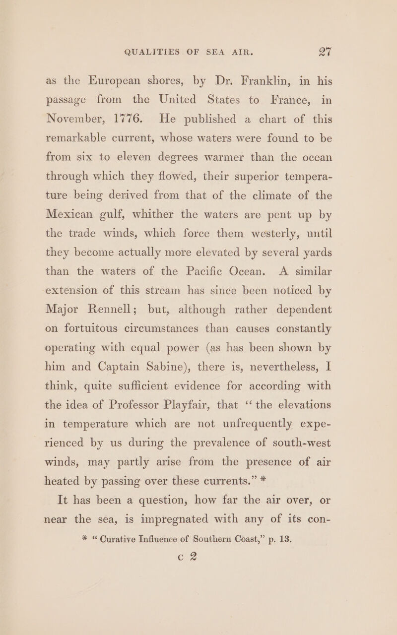 as the European shores, by Dr. Franklin, in his passage from the United States to France, in November, 1776. He published a chart of this remarkable current, whose waters were found to be from six to eleven degrees warmer than the ocean through which they flowed, their superior tempera- ture being derived from that of the climate of the Mexican gulf, whither the waters are pent up by the trade winds, which force them westerly, until they become actually more elevated by several yards than the waters of the Pacific Ocean. A similar extension of this stream has since been noticed by Major Rennell; but, although rather dependent on fortuitous circumstances than causes constantly operating with equal power (as has been shown by him and Captain Sabine), there is, nevertheless, I think, quite sufficient evidence for according with the idea of Professor Playfair, that ‘‘ the elevations in temperature which are not unfrequently expe- rienced by us during the prevalence of south-west winds, may partly arise from the presence of air heated by passing over these currents.” * It has been a question, how far the air over, or near the sea, is impregnated with any of its con- * “Curative Influence of Southern Coast,” p. 13. o2