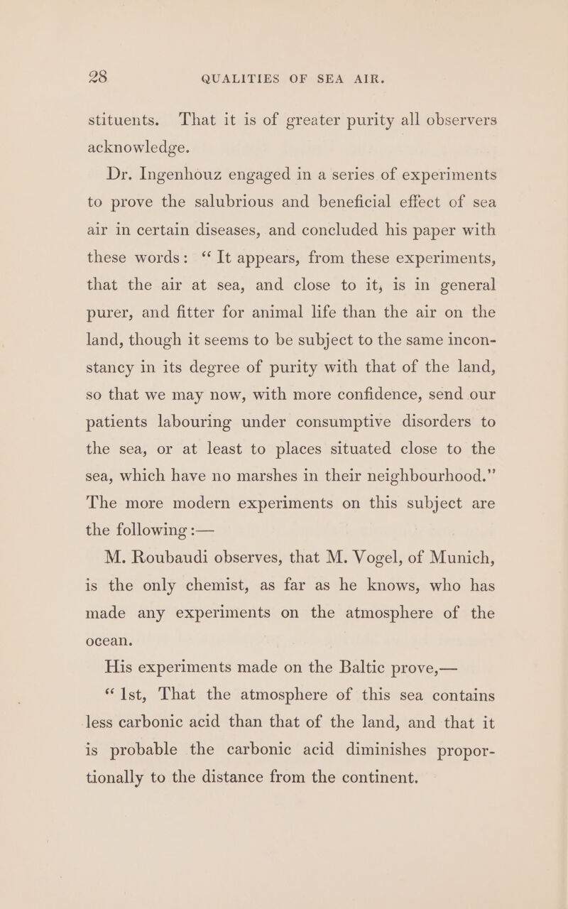 stituents. That it is of greater purity all observers acknowledge. Dr. Ingenhouz engaged in a series of experiments to prove the salubrious and beneficial effect of sea air in certain diseases, and concluded his paper with these words: ‘“ It appears, from these experiments, that the air at sea, and close to it, is in general purer, and fitter for animal life than the air on the land, though it seems to be subject to the same incon- stancy in its degree of purity with that of the land, so that we may now, with more confidence, send our patients labouring under consumptive disorders to the sea, or at least to places situated close to the sea, which have no marshes in their neighbourhood.” The more modern experiments on this subject are the following :-— M. Roubaudi observes, that M. Vogel, of Munich, is the only chemist, as far as he knows, who has made any experiments on the atmosphere of the ocean. His experiments made on the Baltic prove,— “Ist, That the atmosphere of this sea contains less carbonic acid than that of the land, and that it is probable the carbonic acid diminishes propor- tionally to the distance from the continent.