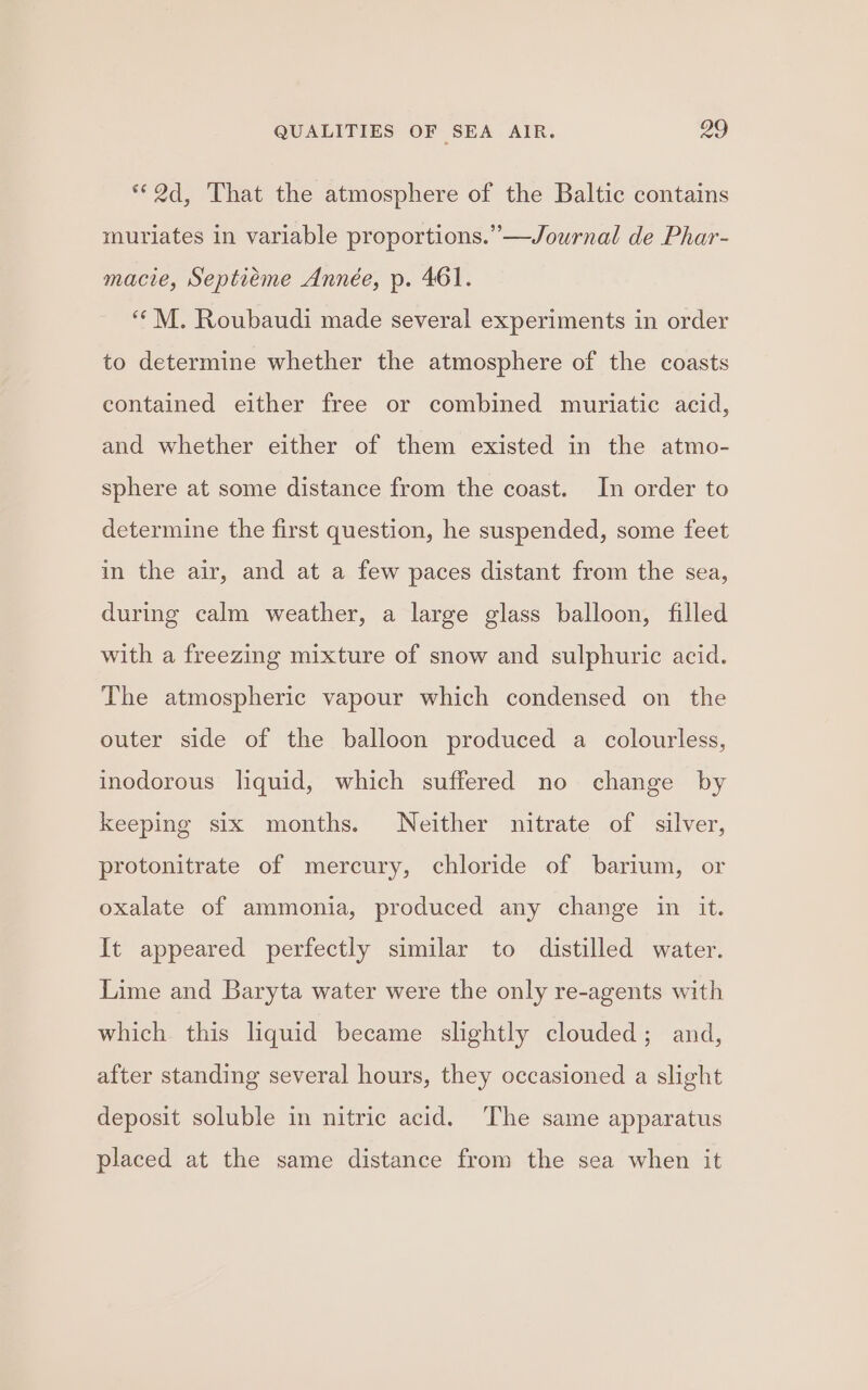 “2d, ‘That the atmosphere of the Baltic contains muriates in variable proportions.” —Journal de Phar- macie, Septieme Année, p. 461. ““M. Roubaudi made several experiments in order to determine whether the atmosphere of the coasts contained either free or combined muriatic acid, and whether either of them existed in the atmo- sphere at some distance from the coast. In order to determine the first question, he suspended, some feet in the air, and at a few paces distant from the sea, during calm weather, a large glass balloon, filled with a freezing mixture of snow and sulphuric acid. The atmospheric vapour which condensed on the outer side of the balloon produced a colourless, inodorous liquid, which suffered no change by keeping six months. Neither nitrate of silver, protonitrate of mercury, chloride of barium, or oxalate of ammonia, produced any change in it. It appeared perfectly similar to distilled water. Lime and Baryta water were the only re-agents with which this liquid became slightly clouded; and, after standing several hours, they occasioned a slight deposit soluble in nitric acid. The same apparatus placed at the same distance from the sea when it