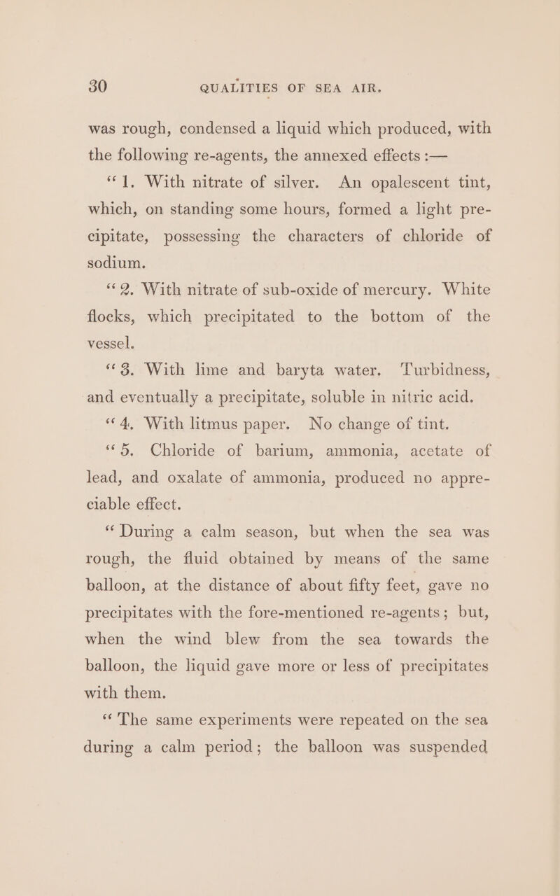 was rough, condensed a liquid which produced, with the following re-agents, the annexed effects :— “1, With nitrate of silver. An opalescent tint, which, on standing some hours, formed a light pre- cipitate, possessing the characters of chloride of sodium. “2, With nitrate of sub-oxide of mercury. White flocks, which precipitated to the bottom of the vessel. “3. With lime and baryta water. ‘Turbidness, and eventually a precipitate, soluble in nitric acid. “4, With litmus paper. No change of tint. “© 5, Chloride of barium, ammonia, acetate of lead, and oxalate of ammonia, produced no appre- ciable effect. “During a calm season, but when the sea was rough, the fluid obtained by means of the same balloon, at the distance of about fifty feet, gave no precipitates with the fore-mentioned re-agents; but, when the wind blew from the sea towards the balloon, the liquid gave more or less of precipitates with them. ‘The same experiments were repeated on the sea during a calm period; the balloon was suspended
