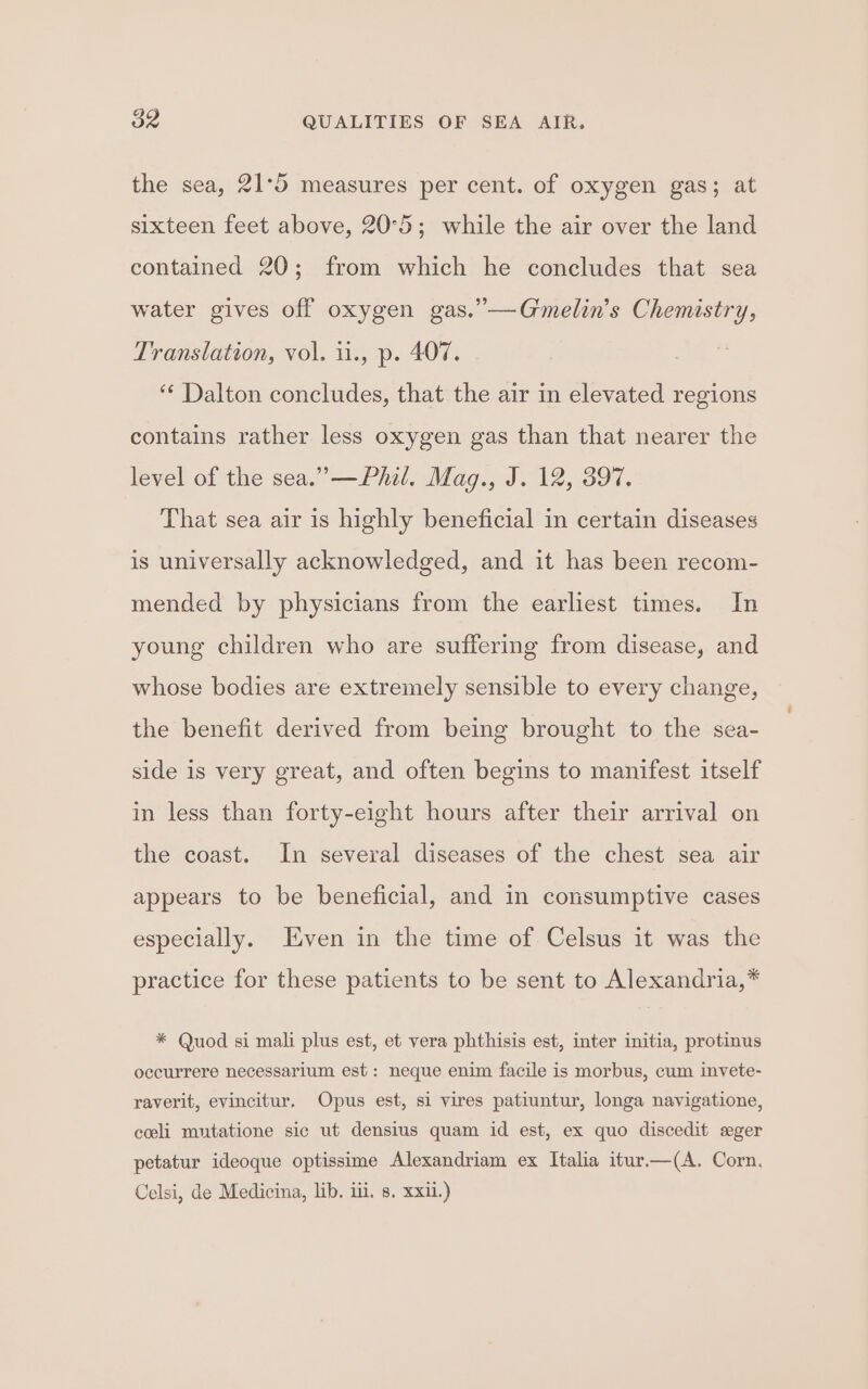 the sea, 21°5 measures per cent. of oxygen gas; at sixteen feet above, 20°5; while the air over the land contained 20; from which he concludes that sea water gives off oxygen gas.”—Gmelin’s Chemistry, Translation, vol, i., p. 407. ** Dalton concludes, that the air in elevated regions contains rather less oxygen gas than that nearer the level of the sea.” —Phil. Mag., J. 12, 397. That sea air is highly beneficial in certain diseases is universally acknowledged, and it has been recom- mended by physicians from the earliest times. In young children who are suffering from disease, and whose bodies are extremely sensible to every change, the benefit derived from being brought to the sea- side is very great, and often begins to manifest itself in less than forty-eight hours after their arrival on the coast. In several diseases of the chest sea air appears to be beneficial, and in consumptive cases especially. Even in the time of Celsus it was the practice for these patients to be sent to Alexandria,* * Quod si mali plus est, et vera phthisis est, inter initia, protinus occurrere necessarium est : neque enim facile is morbus, cum invete- raverit, evincitur, Opus est, si vires patiuntur, longa navigatione, coli mutatione sic ut densius quam id est, ex quo discedit sger petatur ideoque optissime Alexandriam ex Italia itur.—(A. Corn. Celsi, de Medicina, lib. iii. s. xxi.)