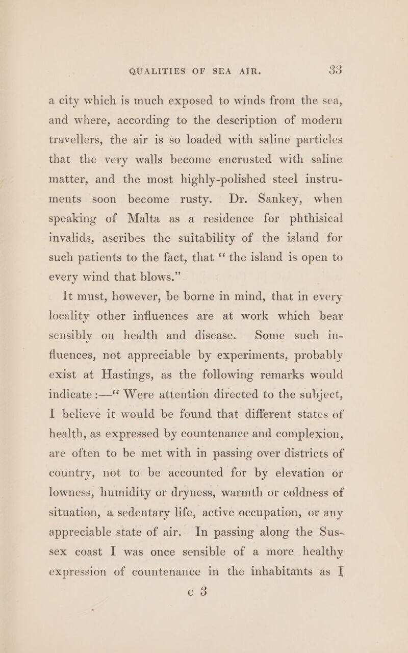 a city which is much exposed to winds from the sea, and where, according to the description of modern travellers, the air is so loaded with saline particles that the very walls become encrusted with saline matter, and the most highly-polished steel instru- ments soon become rusty. Dr. Sankey, when speaking of Malta as a residence for phthisical invalids, ascribes the suitability of the island for such patients to the fact, that “‘ the island is open to every wind that blows.” It must, however, be borne in mind, that in every locality other influences are at work which bear sensibly on health and disease. Some such in- fluences, not appreciable by experiments, probably exist at Hastings, as the following remarks would indicate :—‘‘ Were attention directed to the subject, I believe it would be found that different states of health, as expressed by countenance and complexion, are often to be met with in passing over districts of country, not to be accounted for by elevation or lowness, humidity or dryness, warmth or coldness of situation, a sedentary life, active occupation, or any appreciable state of air. In passing along the Sus- sex coast I was once sensible of a more healthy expression of countenance in the inhabitants as I c 3