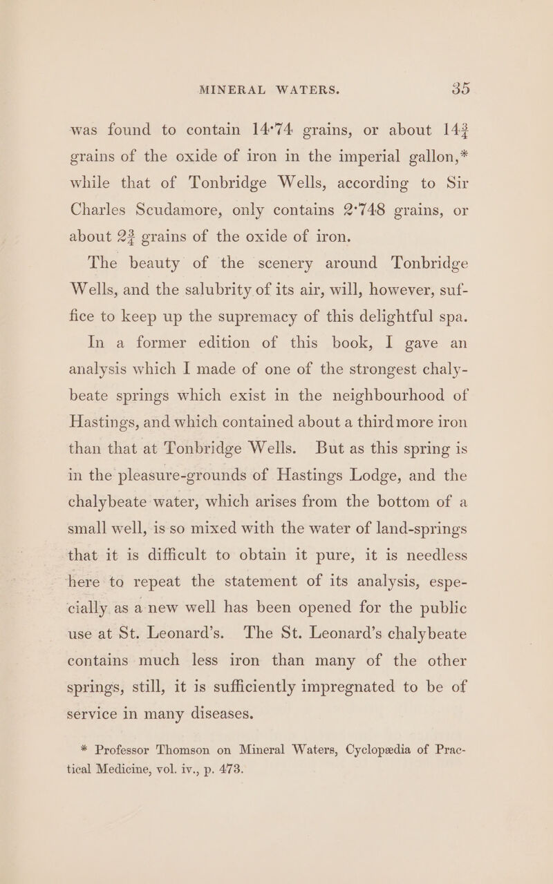 was found to contain 14°74 grains, or about 142 grains of the oxide of iron in the imperial gallon,* while that of Tonbridge Wells, according to Sir Charles Scudamore, only contains 2°748 grains, or about 2? grains of the oxide of iron. The beauty of the scenery around Tonbridge Wells, and the salubrity of its air, will, however, suf- fice to keep up the supremacy of this delightful spa. In a former edition of this book, I gave an analysis which I made of one of the strongest chaly- beate springs which exist in the neighbourhood of Hastings, and which contained about a third more iron than that at Tonbridge Wells. But as this spring is in the pleasure-grounds of Hastings Lodge, and the chalybeate water, which arises from the bottom of a small well, is so mixed with the water of land-springs that it is difficult to obtain it pure, it is needless here to repeat the statement of its analysis, espe- cially as a new well has been opened for the public use at St. Leonard’s. The St. Leonard’s chalybeate contains much less iron than many of the other springs, still, it is sufficiently impregnated to be of service in many diseases. * Professor Thomson on Mineral Waters, Cyclopedia of Prac- tical Medicine, vol. iv., p. 473.