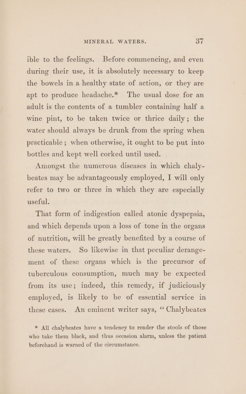 ible to the feelings. Before commencing, and even during their use, it is absolutely necessary to keep the bowels in a healthy state of action, or they are apt to produce headache.* The usual dose for an adult is the contents of a tumbler containing half a wine pint, to be taken twice or thrice daily; the water should always be drunk from the spring when practicable ; when otherwise, it ought to be put into bottles and kept well corked until used. Amongst the numerous diseases in which chaly- beates may be advantageously employed, I will only refer to two or three in which they are especially useful. That form of indigestion called atonic dyspepsia, and which depends upon a loss of tone in the organs of nutrition, will be greatly benefited by a course of these waters. So likewise in that peculiar derange- ment of these organs which is the precursor of tuberculous consumption, much may be expected from its use; indeed, this remedy, if judiciously employed, is likely to be of essential service in these cases. An eminent writer says, ‘‘ Chalybeates %* All chalybeates have a tendency to render the stools of those who take them black, and thus occasion alarm, unless the patient beforehand is warned of the circumstance.