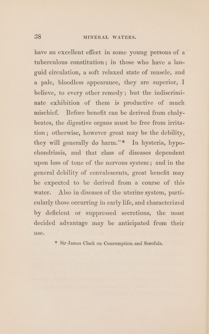 have an excellent effect in some young persons of a tuberculous constitution; in those who have a lan- guid circulation, a soft relaxed state of muscle, and a pale, bloodless appearance, they are superior, | believe, to every other remedy; but the indiscrimi- nate exhibition of them is productive of much mischief. Before benefit can be derived from chaly- beates, the digestive organs must be free from irrita- tion; otherwise, however great may be the debility, they will generally do harm.”* In hysteria, hypo- chondriasis, and that class of diseases dependent upon loss of tone of the nervous system; and in the general debility of convalescents, great benefit may be expected to be derived from a course of this water. Also in diseases of the uterine system, parti- cularly those occurring in early life, and characterized by deficient or suppressed secretions, the most decided advantage may be anticipated from their use. * Sir James Clark on Consumption and Scrofula.