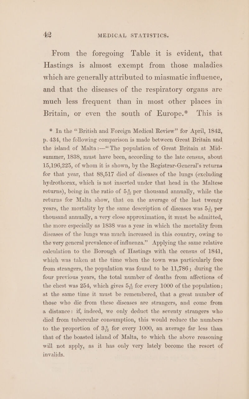 From the foregoing Table it is evident, that Hastings is almost exempt from those maladies which are generally attributed to miasmatic influence, and that the diseases of the respiratory organs are much less frequent than in most other places in Britain, or even the south of Europe.* ‘This is * In the “ British and Foreign Medical Review” for April, 1842, p. 434, the following comparison is made between Great Britain and the island of Malta:—‘ The population of Great Britain at Mid- summer, 1838, must have been, according to the late census, about 15,196,225, of whom it is shown, by the Registrar-General’s returns for that year, that 88,517 died of diseases of the lungs (excluding hydrothorax, which is not inserted under that head in the Maltese returns), being in the ratio of 58, per thousand annually, while the returns for Malta show, that on the average of the last twenty years, the mortality by the same description of diseases was 57; per thousand annually, a very close approximation, it must be admitted, the more especially as 1838 was a year in which the mortality from diseases of the lungs was much increased in this country, owing to the very general prevalence of influenza.” Applying the same relative calculation to the Borough of Hastings with the census of 1841, which was taken at the time when the town was particularly free from strangers, the population was found to be 11,786; during the four previous years, the total number of deaths from affections of the chest was 254, which gives 5,4, for every 1000 of the population; at the same time it must be remembered, that a great number of those who die from these diseases are strangers, and come from a distance: if, indeed, we only deduct the seventy strangers who died from tubercular consumption, this would reduce the numbers to the proportion of 3,4 for every 1000, an average far less than that of the boasted island of Malta, to which the above reasoning will not apply, as it has only very lately become the resort of invalids.