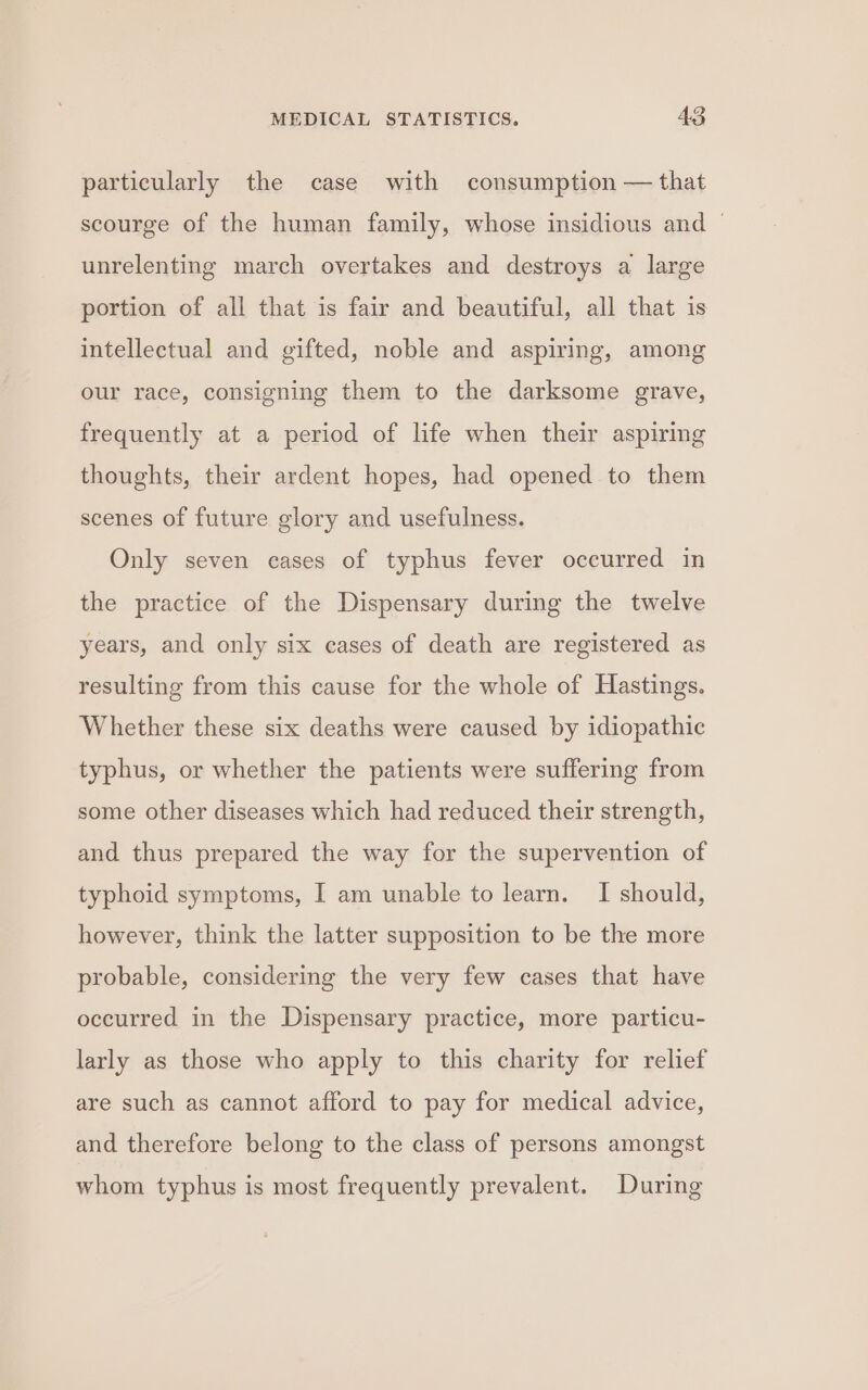 particularly the case with consumption — that scourge of the human family, whose insidious and — unrelenting march overtakes and destroys a large portion of all that is fair and beautiful, all that is intellectual and gifted, noble and aspiring, among our race, consigning them to the darksome grave, frequently at a period of life when their aspiring thoughts, their ardent hopes, had opened to them scenes of future glory and usefulness. Only seven cases of typhus fever occurred in the practice of the Dispensary during the twelve years, and only six cases of death are registered as resulting from this cause for the whole of Hastings. Whether these six deaths were caused by idiopathic typhus, or whether the patients were suffering from some other diseases which had reduced their strength, and thus prepared the way for the supervention of typhoid symptoms, I am unable to learn. I should, however, think the latter supposition to be the more probable, considering the very few cases that have occurred in the Dispensary practice, more particu- larly as those who apply to this charity for relief are such as cannot afford to pay for medical advice, and therefore belong to the class of persons amongst whom typhus is most frequently prevalent. During