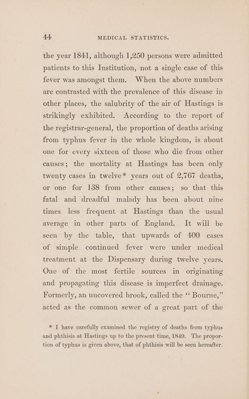 the year 1841, although 1,250 persons were admitted patients to this Institution, not a single case of this fever was amongst them. When the above numbers are contrasted with the prevalence of this disease in other places, the salubrity of the air of Hastings is strikingly exhibited. According to the report of the registrar-general, the proportion of deaths arising from typhus fever in the whole kingdom, is about one for every sixteen of those who die from other causes; the mortality at Hastings has been only twenty cases in twelve* years out of 2,767 deaths, or one for 138 from other causes; so that this fatal and dreadful malady has been about nine times less frequent at Hastings than the usual average in other parts of England. It will be seen by the table, that upwards of 400 cases of simple continued fever were under medical treatment at the Dispensary during twelve years. One of the most fertile sources in originating and propagating this disease is imperfect drainage. Formerly, an uncovered brook, called the ‘* Bourne,” acted as the common sewer of a great part of the * T have carefully examined the registry of deaths from typhus and phthisis at Hastings up to the present time, 1849. The propor- tion of typhus is given above, that of phthisis will be seen hereafter.