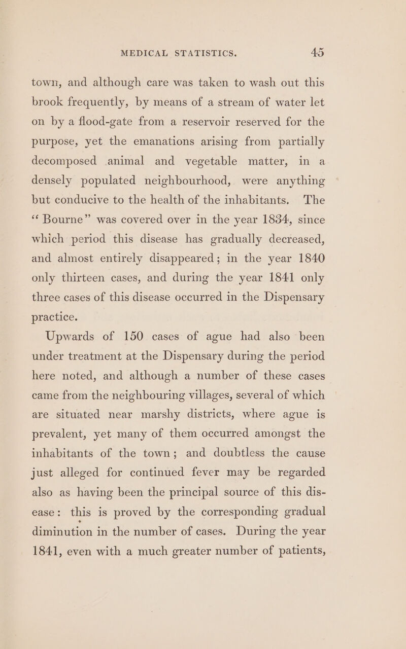 town, and although care was taken to wash out this brook frequently, by means of a stream of water let on by a flood-gate from a reservoir reserved for the purpose, yet the emanations arising from partially decomposed animal and vegetable matter, in a densely populated neighbourhood, were anything but conducive to the health of the inhabitants. The ‘* Bourne” was covered over in the year 1834, since which period this disease has gradually decreased, and almost entirely disappeared; in the year 1840 only thirteen cases, and during the year 1841 only three cases of this disease occurred in the Dispensary practice. Upwards of 150 cases of ague had also been under treatment at the Dispensary during the period here noted, and although a number of these cases came from the neighbouring villages, several of which are situated near marshy districts, where ague is prevalent, yet many of them occurred amongst the inhabitants of the town; and doubtless the cause just alleged for continued fever may be regarded also as having been the principal source of this dis- ease: this is proved by the corresponding gradual diminution in the number of cases. During the year 1841, even with a much greater number of patients,
