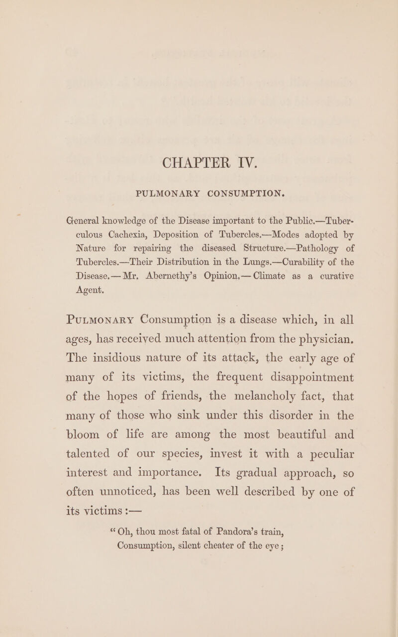 CHAPTER IV. PULMONARY CONSUMPTION. General knowledge of the Disease important to the Public.—Tuber- culous Cachexia, Deposition of Tubercles.—Modes adopted by Nature for repairing the diseased Structure——Pathology of Tubercles.—Their Distribution in the Lungs.—Curability of the Disease.— Mr. Abernethy’s Opinion.— Climate as a curative Agent. PULMONARY Consumption is a disease which, in all ages, has received much attention from the physician. The insidious nature of its attack, the early age of many of its victims, the frequent disappointment of the hopes of friends, the melancholy fact, that many of those who sink under this disorder in the bloom of life are among the most beautiful and talented of our species, invest it with a peculiar interest and importance. Its gradual approach, so often unnoticed, has been well described by one of its victims :— “ Oh, thou most fatal of Pandora’s train, Consumption, silent cheater of the eye ;