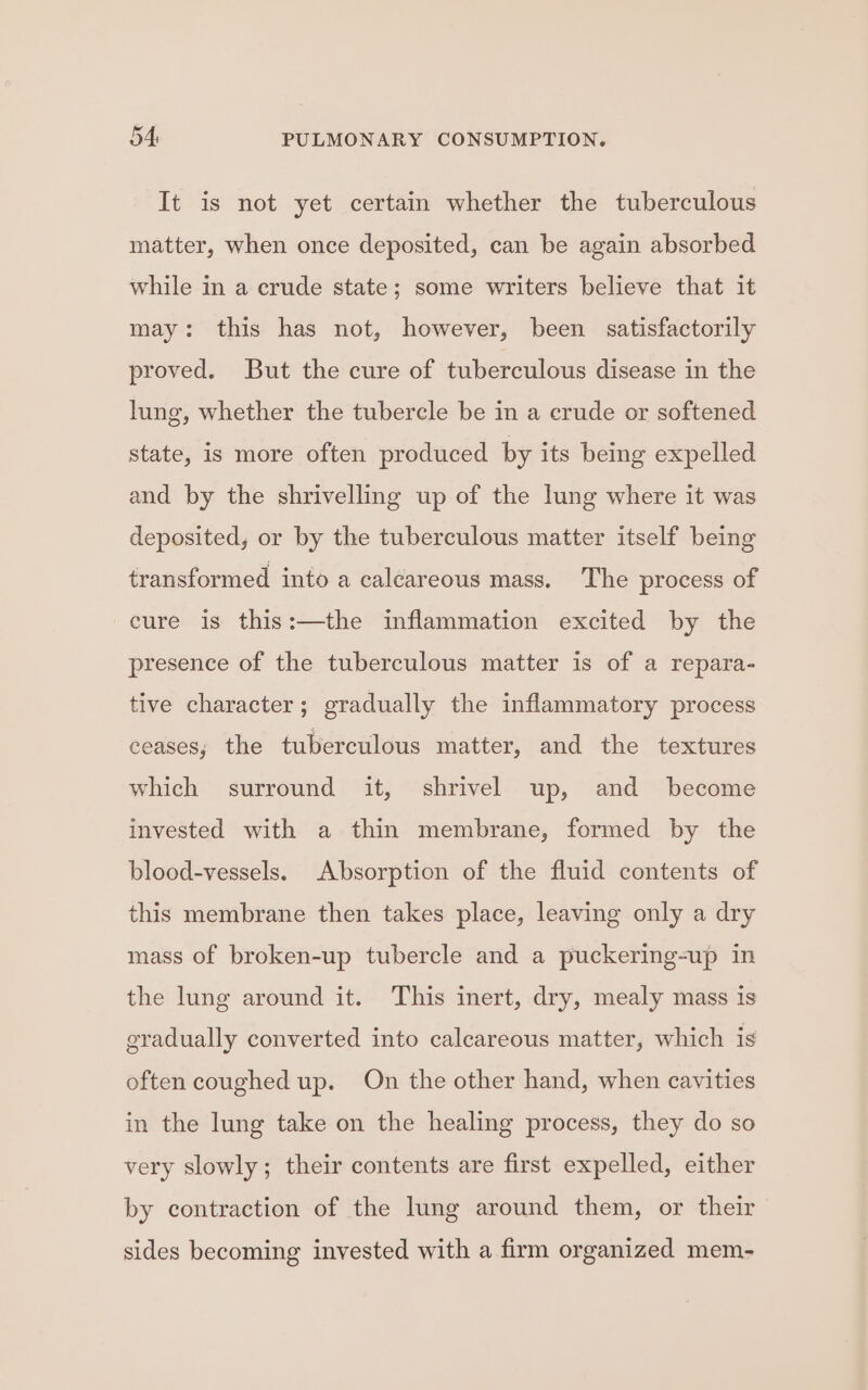 It is not yet certain whether the tuberculous matter, when once deposited, can be again absorbed while in a crude state; some writers believe that it may: this has not, however, been satisfactorily proved. But the cure of tuberculous disease in the lung, whether the tubercle be in a crude or softened state, is more often produced by its being expelled and by the shrivelling up of the lung where it was deposited, or by the tuberculous matter itself being transformed into a calcareous mass. The process of cure is this:—the inflammation excited by the presence of the tuberculous matter is of a repara- tive character; gradually the inflammatory process ceases; the tuberculous matter, and the textures which surround it, shrivel up, and become invested with a thin membrane, formed by the blood-vessels. Absorption of the fluid contents of this membrane then takes place, leaving only a dry mass of broken-up tubercle and a puckering-up in the lung around it. This inert, dry, mealy mass is gradually converted into calcareous matter, which is often coughed up. On the other hand, when cavities in the lung take on the healing process, they do so very slowly; their contents are first expelled, either by contraction of the lung around them, or their sides becoming invested with a firm organized mem-