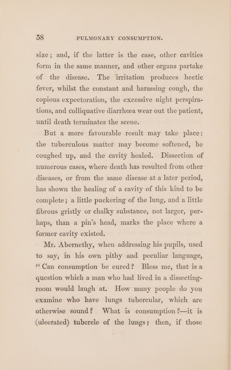 size; and, if the latter is the case, other cavities form in the same manner, and other organs partake of the disease. The irritation produces hectic fever, whilst the constant and harassing cough, the copious expectoration, the excessive night perspira- tions, and colliquative diarrhoea wear out the patient, until death terminates the scene. But a more favourable result may take place: the tuberculous matter may become softened, be coughed up, and the cavity healed. Dissection of numerous cases, where death has resulted from other diseases, or from the same disease at a later period, has shown the healing of a cavity of this kind to be complete; a little puckering of the lung, and a little fibrous gristly or chalky substance; not larger, per- haps, than a pin’s head, marks the place where a former cavity existed. Mr. Abernethy, when addressing his pupils, used to say; in his own pithy and peculiar language, “Can consumption be cured? Bless me, that is a question which a man who had lived in a dissecting- room would laugh at. How many people do you examine who have lungs tubercular, which are otherwise sound? What is consumption ?—it is (uleerated) tubercle of the lungs; then, if those