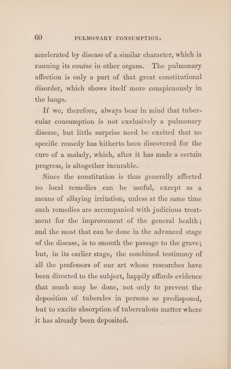 accelerated by disease of a similar character, which is running its course in other organs. The pulmonary affection is only a part of that great constitutional disorder, which shows itself more conspicuously in the lungs. If we, therefore, always bear in mind that tuber- eular consumption is not exelusively a pulmonary disease, but little surprise need be excited that no specific remedy has hitherto been discovered for the cure of a malady, which, after it has made a certain progress, is altogether incurable. Since the constitution is thus generally affected no local remedies can be useful, except as a means of allaying irritation, unless at the same time such remedies are accompanied with judicious treat- ment for the improvement of the general health; and the most that can be done in the advanced stage of the disease, is to smooth the passage to the grave; but, in its earlier stage, the combined testimony of all the professors of our art whose researches have been directed to the subject, happily affords evidence that much may be done, not only to prevent the deposition of tubercles in persons so predisposed, but to excite absorption of tuberculous matter where it has already been deposited.