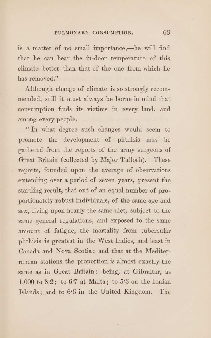 is a matter of no small importance,—he will find that he can bear the in-door temperature of this climate better than that of the one from which he has removed.” Although change of climate is so strongly recom- mended, still it must always be borne in mind that consumption finds its victims in every land, and among every people. “‘In what degree such changes would seem to promote the development of phthisis may be gathered from the reports of the army surgeons of Great Britain (collected by Major Tulloch). These reports, founded upon the average of observations extending over a period of seven years, present the startling result, that out of an equal number of pro- portionately robust individuals, of the same age and sex, living upon nearly the same diet, subject to the same general regulations, and exposed to the same amount of fatigue, the mortality from tubercular phthisis is greatest in the West Indies, and least in Canada and Nova Scotia; and that at the Mediter- ranean stations the proportion is almost exactly the same as in Great Britain: being, at Gibraltar, as 1,000 to 8:2; to 6°7 at Malta; to 5:3 on the Ionian Islands; and to 6°6 in the United Kingdom. The