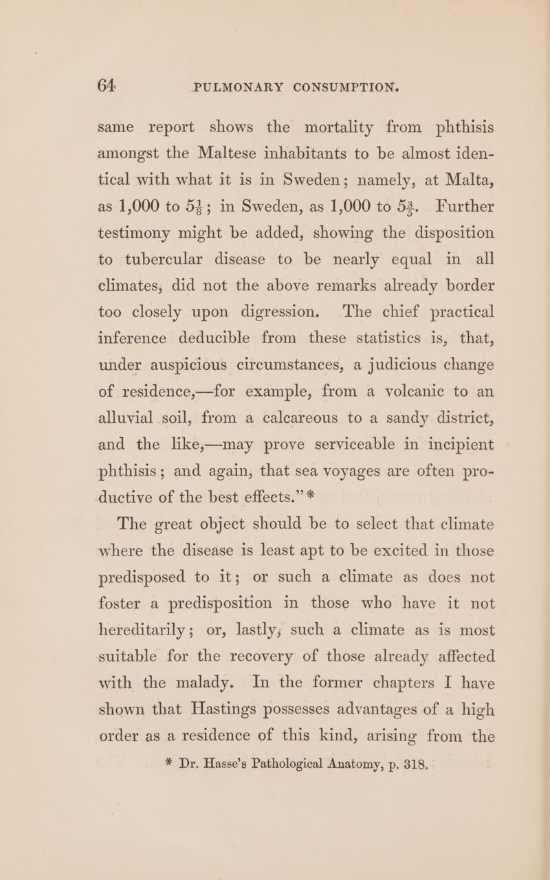 same report shows the mortality from phthisis amongst the Maltese inhabitants to be almost iden- tical with what it is in Sweden; namely, at Malta, as 1,000 to 53; in Sweden, as 1,000 to 52. Further testimony might be added, showing the disposition to tubercular disease to be nearly equal in all climates, did not the above remarks already border too closely upon digression. The chief practical inference deducible from these statistics is, that, under auspicious circumstances, a judicious change of residence,—for example, from a volcanic to an alluvial soil, from a calcareous to a sandy district, and the like,—may prove serviceable in incipient phthisis; and again, that sea voyages are often pro- ductive of the best effects.” * The great object should be to select that climate where the disease is least apt to be excited in those predisposed to it; or such a climate as does not foster a predisposition in those who have it not hereditarily; or, lastly; such a climate as is most suitable for the recovery of those already affected with the malady. In the former chapters I have shown that Hastings possesses advantages of a high order as a residence of this kind, arising from the * Dr. Hasse’s Pathological Anatomy, p. 318.