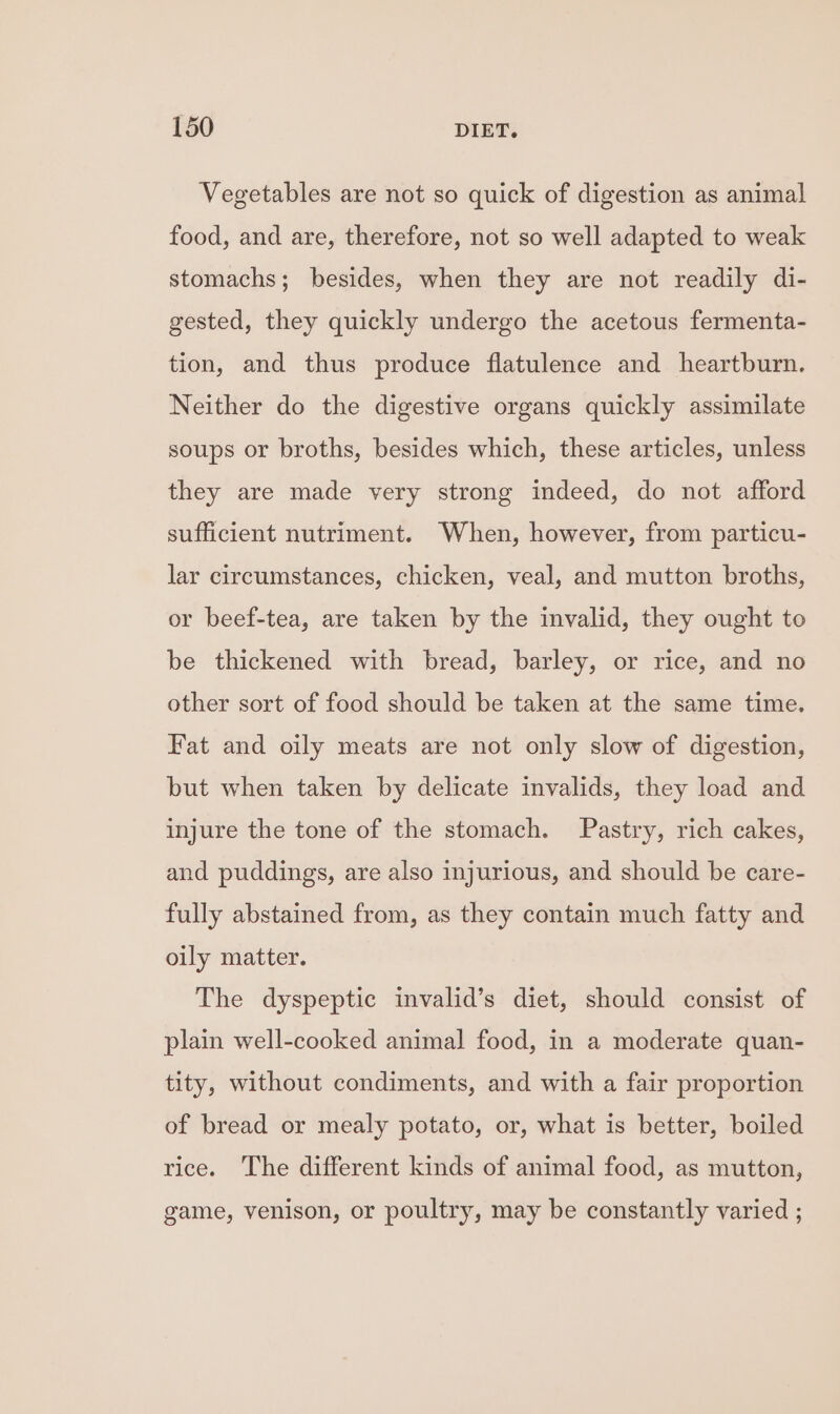 Vegetables are not so quick of digestion as animal food, and are, therefore, not so well adapted to weak stomachs; besides, when they are not readily di- gested, they quickly undergo the acetous fermenta- tion, and thus produce flatulence and heartburn. Neither do the digestive organs quickly assimilate soups or broths, besides which, these articles, unless they are made very strong indeed, do not afford sufficient nutriment. When, however, from particu- lar circumstances, chicken, veal, and mutton broths, or beef-tea, are taken by the invalid, they ought to be thickened with bread, barley, or rice, and no other sort of food should be taken at the same time. Fat and oily meats are not only slow of digestion, but when taken by delicate invalids, they load and injure the tone of the stomach. Pastry, rich cakes, and puddings, are also injurious, and should be care- fully abstained from, as they contain much fatty and oily matter. The dyspeptic invalid’s diet, should consist of plain well-cooked animal food, in a moderate quan- tity, without condiments, and with a fair proportion of bread or mealy potato, or, what is better, boiled rice. The different kinds of animal food, as mutton, game, venison, or poultry, may be constantly varied ;