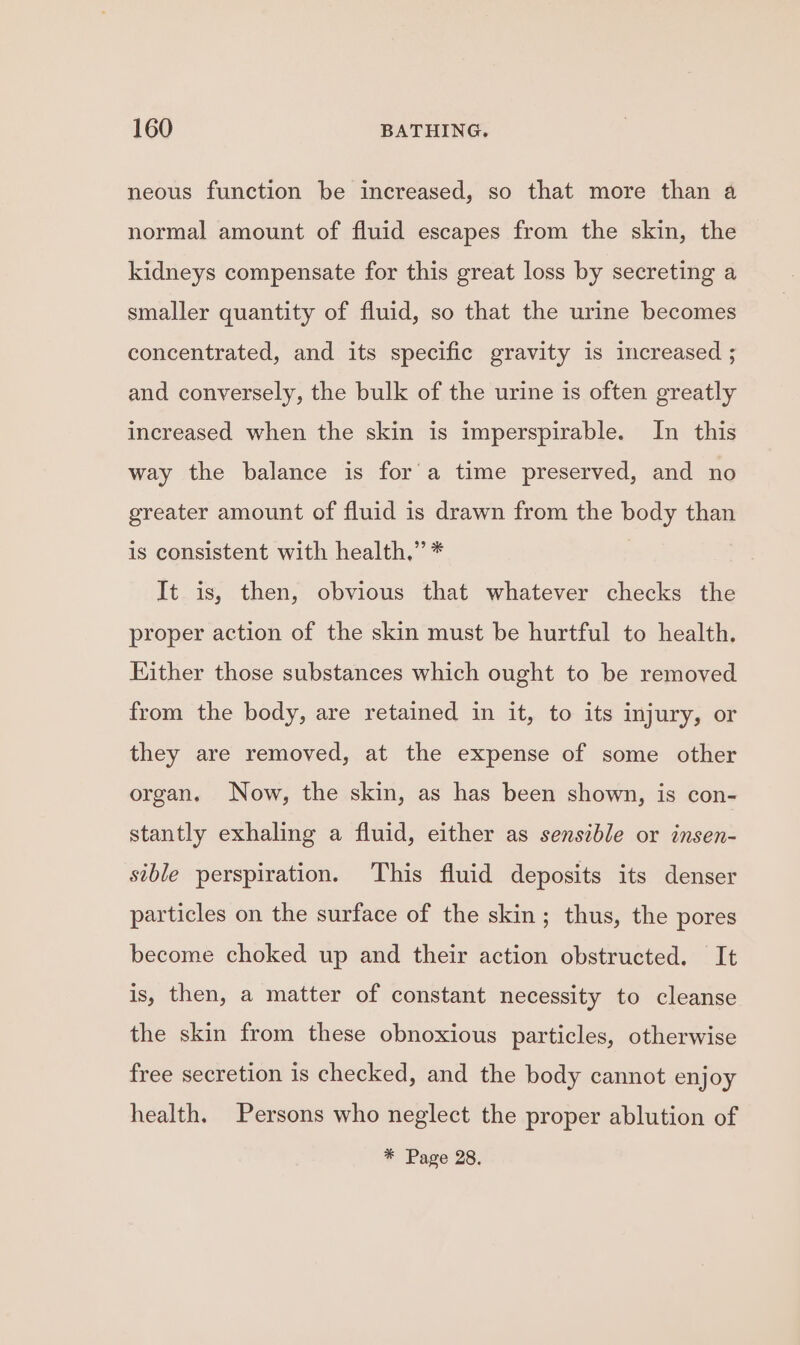 neous function be increased, so that more than a normal amount of fluid escapes from the skin, the kidneys compensate for this great loss by secreting a smaller quantity of fluid, so that the urine becomes concentrated, and its specific gravity 1s increased ; and conversely, the bulk of the urine is often greatly increased when the skin is imperspirable. In this way the balance is fora time preserved, and no greater amount of fluid is drawn from the body than is consistent with health,” * It is, then, obvious that whatever checks the proper action of the skin must be hurtful to health. Either those substances which ought to be removed from the body, are retained in it, to its injury, or they are removed, at the expense of some other organ. Now, the skin, as has been shown, is con- stantly exhaling a fluid, either as sensible or insen- sible perspiration. This fluid deposits its denser particles on the surface of the skin; thus, the pores become choked up and their action obstructed. It is, then, a matter of constant necessity to cleanse the skin from these obnoxious particles, otherwise free secretion is checked, and the body cannot enjoy health. Persons who neglect the proper ablution of * Page 28.