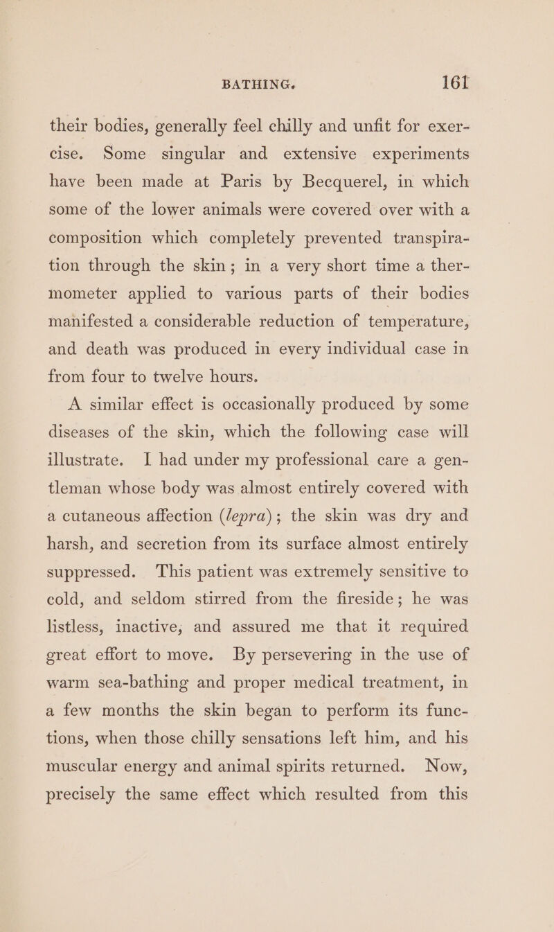 their bodies, generally feel chilly and unfit for exer- cise. Some singular and extensive experiments have been made at Paris by Becquerel, in which some of the lower animals were covered over with a composition which completely prevented transpira- tion through the skin; in a very short time a ther- mometer applied to various parts of their bodies manifested a considerable reduction of temperature, and death was produced in every individual case in from four to twelve hours. A similar effect is occasionally produced by some diseases of the skin, which the following case will illustrate. I had under my professional care a gen- tleman whose body was almost entirely covered with a cutaneous affection (/epra); the skin was dry and harsh, and secretion from its surface almost entirely suppressed. ‘This patient was extremely sensitive to cold, and seldom stirred from the fireside; he was listless, inactive, and assured me that it required great effort to move. By persevering in the use of warm sea-bathing and proper medical treatment, in a few months the skin began to perform its func- tions, when those chilly sensations left him, and his muscular energy and animal spirits returned. Now, precisely the same effect which resulted from this
