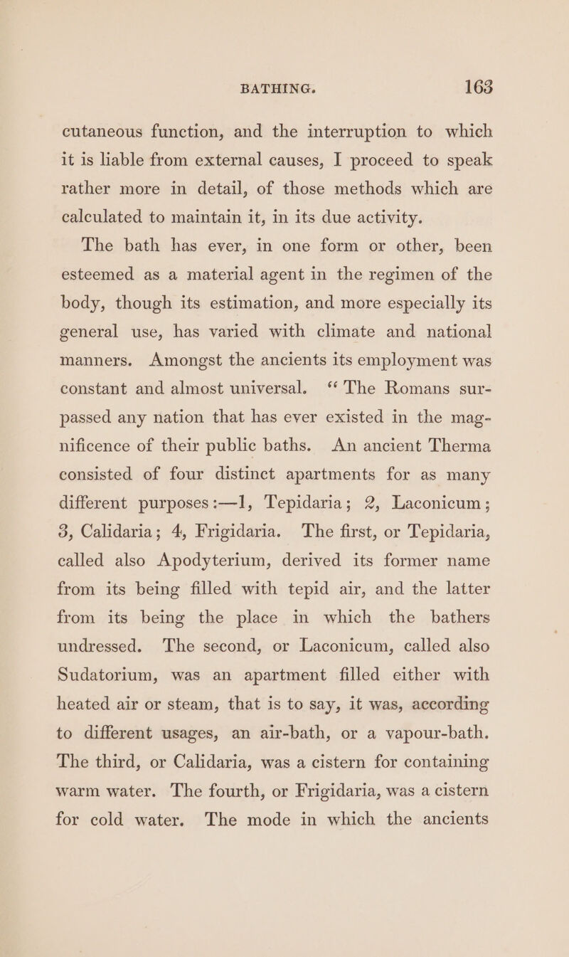 cutaneous function, and the interruption to which it is liable from external causes, I proceed to speak rather more in detail, of those methods which are calculated to maintain it, in its due activity. The bath has ever, in one form or other, been esteemed as a material agent in the regimen of the body, though its estimation, and more especially its general use, has varied with climate and national manners. Amongst the ancients its employment was constant and almost universal. ‘The Romans sur- passed any nation that has ever existed in the mag- nificence of their public baths. An ancient Therma consisted of four distinct apartments for as many different purposes:—1, Tepidaria; 2, Laconicum; 3, Calidaria; 4, Frigidaria. The first, or Tepidaria, called also Apodyterium, derived its former name from its being filled with tepid air, and the latter from its being the place in which the bathers undressed. The second, or Laconicum, called also Sudatorium, was an apartment filled either with heated air or steam, that is to say, it was, according to different usages, an air-bath, or a vapour-bath. The third, or Calidaria, was a cistern for containing warm water. The fourth, or Frigidaria, was a cistern for cold water. The mode in which the ancients