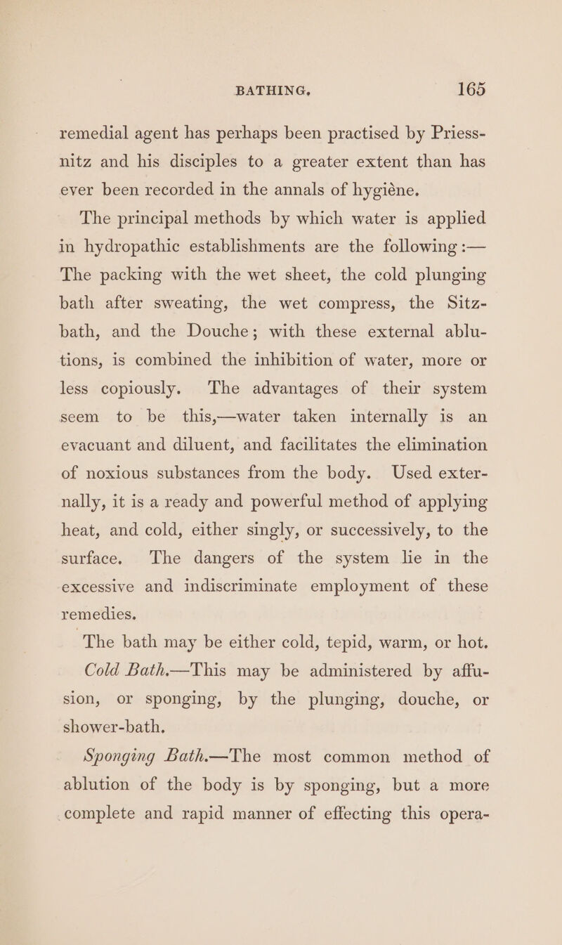 remedial agent has perhaps been practised by Priess- nitz and his disciples to a greater extent than has ever been recorded in the annals of hygiéne. The principal methods by which water is applied in hydropathic establishments are the following :— The packing with the wet sheet, the cold plunging bath after sweating, the wet compress, the Sitz- bath, and the Douche; with these external ablu- tions, is combined the inhibition of water, more or less copiously. The advantages of their system seem to be this,—water taken internally is an evacuant and diluent, and facilitates the elimination of noxious substances from the body. Used exter- nally, it is a ready and powerful method of applying heat, and cold, either singly, or successively, to the surface. The dangers of the system lie in the excessive and indiscriminate employment of these remedies. The bath may be either cold, tepid, warm, or hot. Cold Bath.—This may be administered by affu- sion, or sponging, by the plunging, douche, or shower-bath. Sponging Bath.—The most common method of ablution of the body is by sponging, but a more complete and rapid manner of effecting this opera-