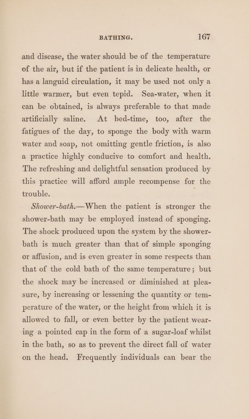 and disease, the water should be of the temperature of the air, but if the patient is in delicate health, or has a languid circulation, it may be used not only a little warmer, but even tepid. Sea-water, when it can be obtained, is always preferable to that made artificially saline. At bed-time, too, after the fatigues of the day, to sponge the body with warm water and soap, not omitting gentle friction, is also a practice highly conducive to comfort and health. The refreshing and delightful sensation produced by this practice will afford ample recompense for the trouble. Shower-bath.—When the patient is stronger the shower-bath may be employed instead of sponging. The shock produced upon the system by the shower- bath is much greater than that of simple sponging or affusion, and is even greater in some respects than that of the cold bath of the same temperature; but the shock may be increased or diminished at plea- sure, by increasing or lessening the quantity or tem- perature of the water, or the height from which it is allowed to fall, or even better by the patient wear- ing a pointed cap in the form of a sugar-loaf whilst in the bath, so as to prevent the direct fall of water on the head. Frequently individuals can bear the