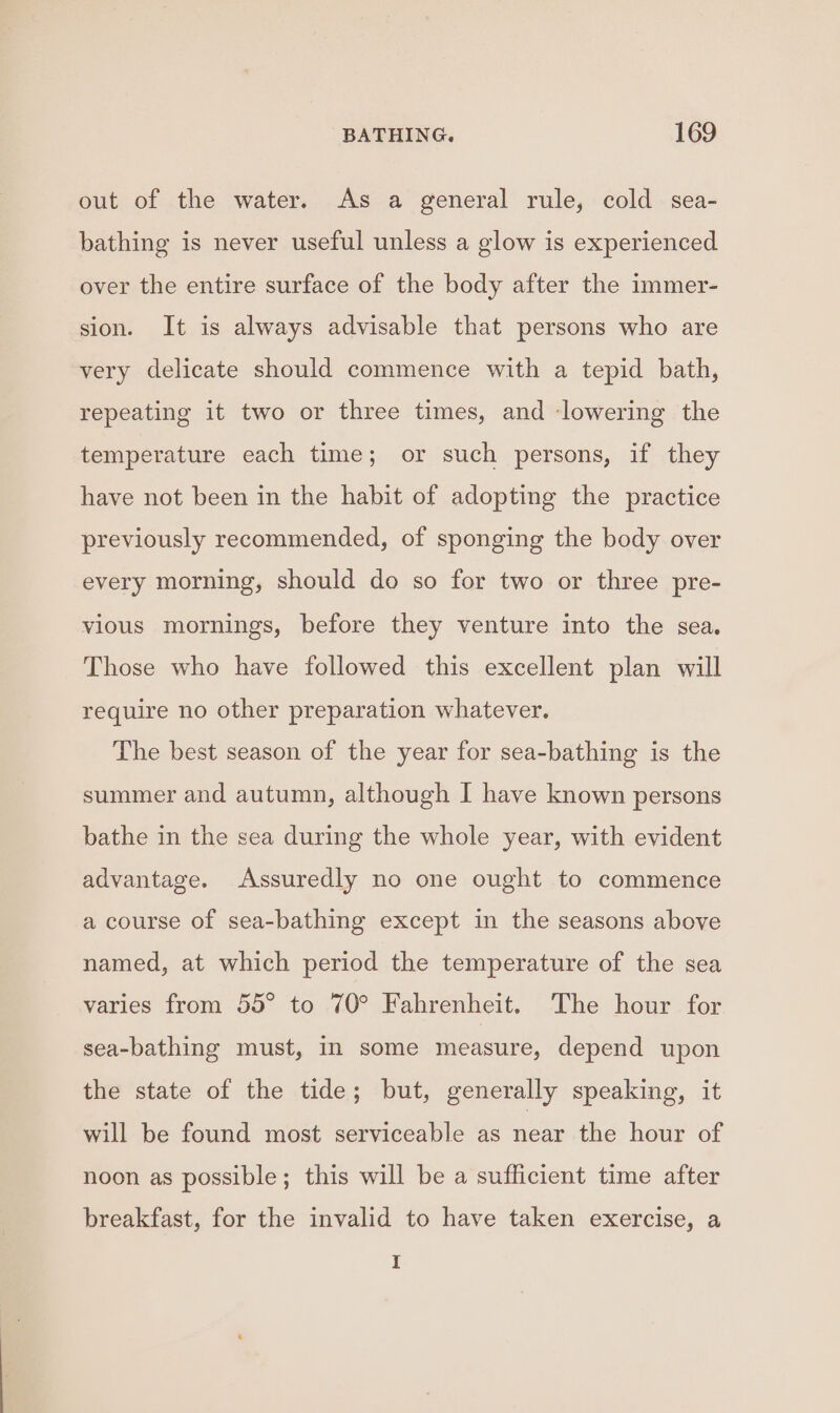 out of the water. As a general rule, cold sea- bathing is never useful unless a glow is experienced over the entire surface of the body after the immer- sion. It is always advisable that persons who are very delicate should commence with a tepid bath, repeating it two or three times, and ‘lowering the temperature each time; or such persons, if they have not been in the habit of adopting the practice previously recommended, of sponging the body over every morning, should do so for two or three pre- vious mornings, before they venture into the sea. Those who have followed this excellent plan will require no other preparation whatever. The best season of the year for sea-bathing is the summer and autumn, although I have known persons bathe in the sea during the whole year, with evident advantage. Assuredly no one ought to commence a course of sea-bathing except in the seasons above named, at which period the temperature of the sea varies from 55° to 70° Fahrenheit. The hour for sea-bathing must, in some measure, depend upon the state of the tide; but, generally speaking, it will be found most serviceable as near the hour of noon as possible; this will be a sufficient time after breakfast, for the invalid to have taken exercise, a I