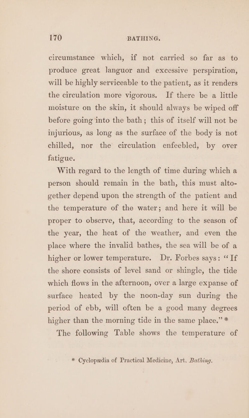 circumstance which, if not carried so far as to produce great languor and excessive perspiration, will be highly serviceable to the patient, as it renders the circulation more vigorous. If there be a little moisture on the skin, it should always be wiped off before going into the bath; this of itself will not be injurious, as long as the surface of the body is not chilled, nor the circulation enfeebled, by over fatigue. With regard to the length of time during which a person should remain in the bath, this must alto- gether depend upon the strength of the patient and the temperature of the water; and here it will be proper to observe, that, according to the season of the year, the heat of the weather, and even the place where the invalid bathes, the sea will be of a higher or lower temperature. Dr. Forbes says: “ If the shore consists of level sand or shingle, the tide which flows in the afternoon, over a large expanse of surface heated by the noon-day sun during the period of ebb, will often be a good many degrees higher than the morning tide in the same place.” * The following Table shows the temperature of * Cyclopeedia of Practical Medicine, Art, Bathing.
