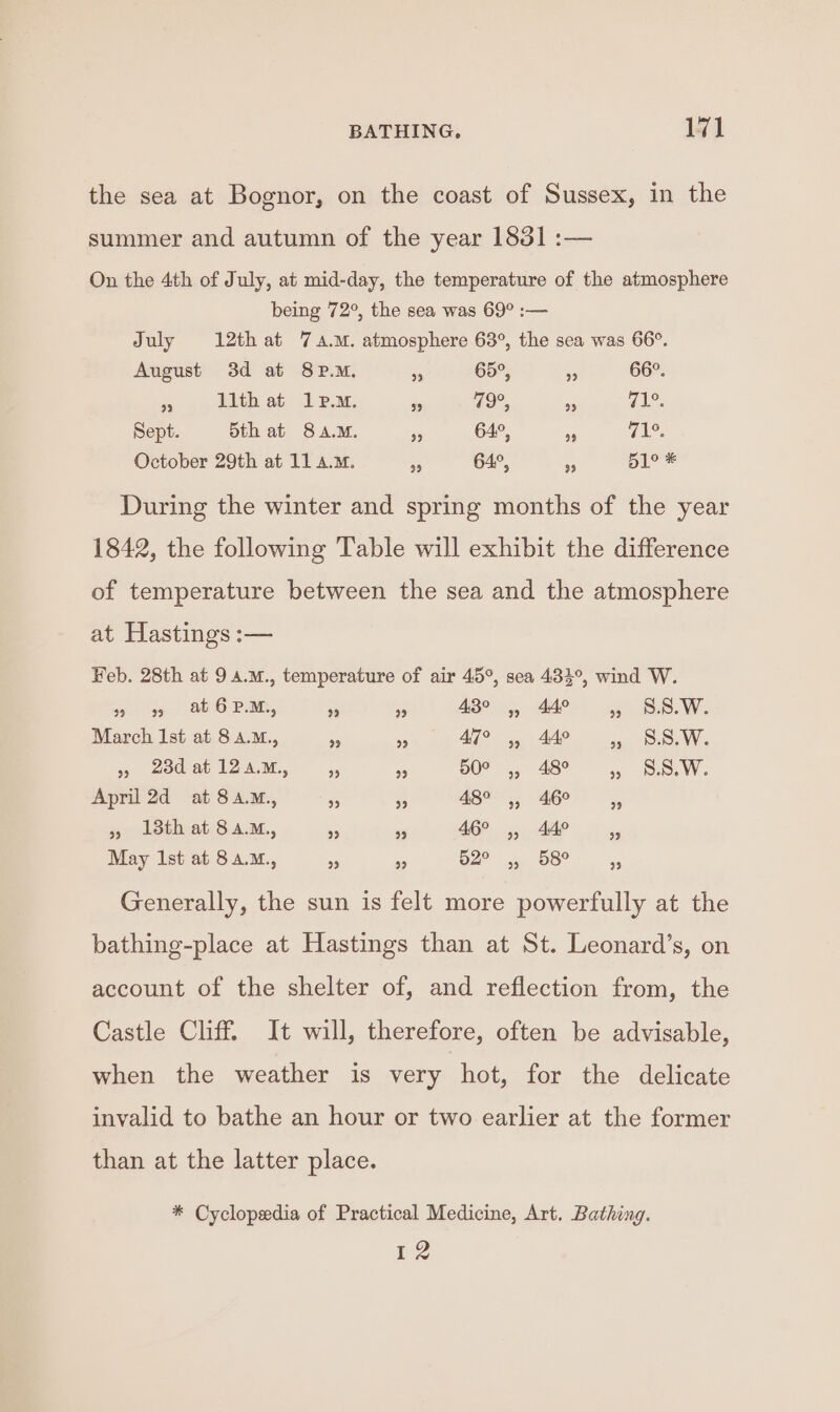 the sea at Bognor, on the coast of Sussex, in the summer and autumn of the year 1831 :— On the 4th of July, at mid-day, the temperature of the atmosphere being 72°, the sea was 69° :— July 12th at 7 a.m. atmosphere 63°, the sea was 66°. August 3d at 8PM. 5 65°, s 66°. , .Wthet lem. pea noe, de nl Sept. Sth at 8a.M. 5 64°, 95 (ae October 29th at 11 a.m. me 64°, Pe 51° * During the winter and spring months of the year 1842, the following Table will exhibit the difference of temperature between the sea and the atmosphere at Hastings :— Feb. 28th at 9 4.M., temperature of air 45°, sea 434°, wind W. Bue ae Pa, - 3 43° ,, 44° ,, S.S.W. March Ist at 8 A.M., e ms AT? ,, 440 si, Ns , teat 12am, ,, » BO, 48 , S.S.W. April 2d at 8a.M., 55 3 BES Ges) » 13th at 8a.M., a as 46° ,, 44° May Ist at 8a.m., 93 és 2° ,,. 68° x Generally, the sun is felt more powerfully at the bathing-place at Hastings than at St. Leonard’s, on account of the shelter of, and reflection from, the Castle Cliff. It will, therefore, often be advisable, when the weather is very hot, for the delicate invalid to bathe an hour or two earlier at the former than at the latter place. * Cyclopedia of Practical Medicine, Art. Bathing. 12