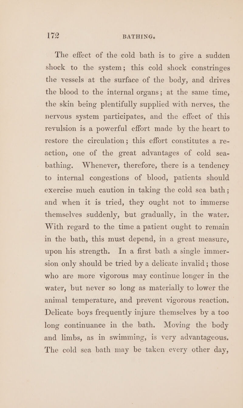The effect of the cold bath is to give a sudden shock to the system; this cold shock constringes the vessels at the surface of the body, and drives the blood to the internal organs; at the same time, the skin being plentifully supplied with nerves, the nervous system participates, and the effect of this revulsion is a powerful effort made by the heart to restore the circulation; this effort constitutes a re- action, one of the great advantages of cold sea- bathing. Whenever, therefore, there is a tendency to internal congestions of blood, patients should exercise much caution in taking the cold sea bath; and when it is tried, they ought not to immerse themselves suddenly, but gradually, in the water. With regard to the time a patient ought to remain in the bath, this must depend, in a great measure, upon his strength. In a first bath a single immer- sion only should be tried by a delicate invalid; those who are more vigorous may continue longer in the water, but never so long as materially to lower the animal temperature, and prevent vigorous reaction. Delicate boys frequently injure themselves by a too long continuance in the bath. Moving the body and limbs, as in swimming, is very advantageous. The cold sea bath may be taken every other day,